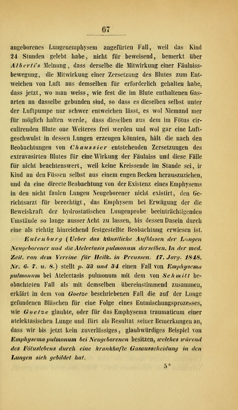 angeborenes Lungenemphysem angefürten Fall, weil das Kind 24 Stunden gelebt habe, nicht für beweisend, bemerkt über Alberti's Meinung, dass derselbe die Mitwirkung einer Fäulniss- bewegung, die Mitwirkung einer Zersetzung des Blutes zum Ent- w^eiclien von Luft aus demselben für erforderlich gehalten habe, dass jetzt, wo man weiss, wie fest die im Blute enthaltenen Gas- arten an dasselbe gebunden sind, so dass es dieselben selbst unter der Luftpumpe nur schwer entweichen lässt, es wol Niemand mer für möglich halten werde^ dass dieselben aus dem im Fötus cir- culirenden Blute one Weiteres frei werden und wol gar eine Luft- geschwulst in dessen Lungen erzeugen könnten^ hält die nach den Beobachtungen von Chaussier entstehenden Zersetzungen des extravasirten Blutes für eine Wirkung der Fäulniss und diese Fälle für nicht beachtenswert, weil keine Kreissende im Stande sei, ir Kind an den Füssen selbst aus einem engen Becken herauszuziehen, und da eine directe Beobachtung von der Existenz eines Emphysems in den nicht faulen Lungen Neugeborener nicht existirt, den Ge- richtsarzt für berechtigt, das Emphysem bei Erwägung der die Beweiskraft der hydrostatischen Lungenprobe beeinträchtigenden Umstände so lange ausser Acht zu lassen, bis dessen Dasein durch eine als richtig hinreichend festgestellte Beobachtung erwiesen ist. Eulenhury i^Ueber das hünsfliehe Aufblasen der Lungen Neugeborener und die Afelecfasis pulmonum derselben. In der med. Zeil, von dem Vereine für Heilk, in Preussen. 17. Jarg. f848. Nr. 6' 7. u. 8.') stellt p. 33 und 34 einen Fall von Emphysema pulmonum bei Atelectasis pulmonum mit dem von Schmitt be- obachteten Fall als mit demselben übereinstimmend zusammen, erklärt in dem von Goetze beschriebenen Fall die auf der Lunge gefundenen Bläschen für eine Folge eines Eutmischungsprozcbses, wie Goet%e glaubte, oder für das Emphysema traumaticum einer ateleklasischen Lunge und fürt als Resultat seiner Bemerkungen an, dass wir bis jetzt kein zuverlässiges ^ glaubwürdiges Beispiel von Emphysema pulmonum bei Neugeborenen besitzen^ welches irärend des Fötuslebens durch eine krankhafte Gasausscheidung in den Lungen sich gebildet hat.