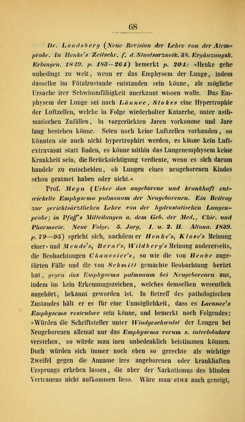 Dr. Landühenj {^Nmie Rcrisioii der Lehre von der Atem probe. In Eenke'fi Zeifschr. f. d. S/aofaarzneik. 38. Erffänziiriffsh, Erlangen. i849. p. 183—264^ bemerkt p. 204: »Henke gehe unbedingt zu weit, wenn er das Emphysem der Lunge, indem dasselbe im Fötalznstande entstanden sein könne, als mögliche Ursache irer Schwimmfähigkeit anerkannt wissen wolle. Das Em- physem der Lunge sei nach Lännev, Stoke.^i eine Hypertrophie der Luftzellen, welche in Folge wiederholter Katarrhe, unter asth- matischen Zufällen, in Yorgerückten Jaren vorkomme und Jare lang bestehen könne. Seien noch keine Luftzellen vorhanden, so könnten sie auch nicht hypertrophirt werden, es könne kein Luft- extravasat statt finden, es könne mithin das Lungenemphysem kerne Krankheit sein, die Berücksichtigung verdiente, wenn es sich darum handele zu entscheiden, ob Lungen eines neugeborenen Kindes schon geatmet haben oder nicht.« Prof. Mei/n (^lieber das anyeborene und krankhaft eni- wickelle Empht/sema pulmonum der Neugeborenen. Ein Beitrag %ur (/erichtüärz-fliehen Lehre von der hydrosfatitfchen tjimgen- probe) in Pfaffs Mitteilungen a. dem Geb. der Med., Chir. und Pharmneie. Neue Folge, 3. Jarg. 1. u. 2. H. Attona. i839. p.79—95) spricht sich, nachdem er Henke's^ Klose's Meinung einer- und M en de\^, Be rn /^^•, Wildb erg'a Meinung andererseits, die Beobachtungen €hausüier'a, so wie die von Henke ange- fürten Fälle und die von Schmitt gemachte Beobachtung berürt hat, gegen das Emphi/itema pulmonum bei Neugeborenen aus, indem im kein Erkennungszeichen, welches demselben wesentlich angehört, bekannt geworden ist. In Betreff des pathologischen Zustandes hält er es für eine Unmöglichkeit, dass es Laennec'^s Emphysema vesiculare sein könne, und bemerkt noch Folgendes: »Würden die Schriftsteller unter Windge-schwutsf der Lungen bei Neugeborenen allemal nur das Emphysema t^erum s. interlobulare verstehen, so würde man inen unbedenklich beistimmen können. Doch würden sich immer noch eben so gerechte als wichtige Zweifel gegen die Anname ires angeborenen oder krankhaften Ursprungs erheben lassen, die aber der Narkotismus des blinden Vertrauens nicht aufkommen Hess. Wäre man etwa auch geneigt.