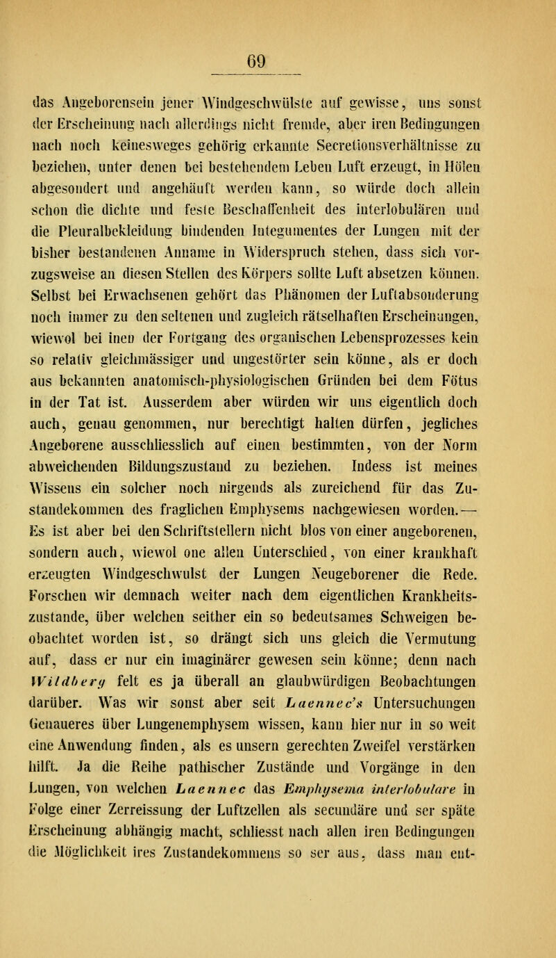 das Angeborcnseiu jener Wiiitlgesclnvülsie auf gewisse, uns sonst der Erscheinung nach allerdings nicht fremde, aber u*en Bedingungen nach nocli kehiesweges gehörig erkannte Secretionsverhältnisse zu beziehen, unter denen bei bestehendem Leben Luft erzeugt, in Höien abgesondert und angehäuft werden kann, so würde doch allein schon die dichte und feste Beschalfenheit des interlobulären und die Pleuralbekleidung bindenden Integumentes der Lungen mit der bisher bestandenen Anname in Widerspruch stehen, dass sich vor- zugsweise an diesen Stellen des Körpers sollte Luft absetzen können. Selbst bei Erwachsenen gehört das Phänomen der Luflabsonderung noch immer zu den seltenen und zugleich rätselhaften Erscheinungen, wiewol bei inen der Fortgang des organischen Lebensprozesses Icein so relativ glelchmässiger und ungestörter sein könne, als er doch aus bekannten anatomisch-physiologischen Gründen bei dem Fötus in der Tat ist. Ausserdem aber würden wir uns eigentUch doch auch, genau genommen, nur berechtigt halten dürfen, jegliches Angeborene ausschliesslich auf einen bestimmten, von der Norm abweichenden Bildungszustand zu beziehen. Indess ist meines Wissens ein solcher noch nirgends als zureichend für das Zu- standekommen des fraghchen Emphysems nachgewiesen worden.— Es ist aber bei den Schriftstellern nicht blos von einer angeborenen, sondern auch, wiewol one allen Unterschied, von einer krankhaft erzeugten Windgeschvvulst der Lungen Neugeborener die Rede. Forscheu wir demnach w^eiter nach dem eigentlichen Krankheits- zustande, über welchen seither ein so bedeutsames Schweigen be- obachtet worden ist, so drängt sich uns gleich die Vermutung auf, dass er nur ein imaginärer gewesen sein könne; denn nach Wildherif feit es ja überall an glaubwürdigen Beobachtungen darüber. Was wir sonst aber seit Laennec'a Untersuchungen Genaueres über Lungenemphysem wissen, kann hier nur in so weit eine Anwendung finden, als es unsern gerechten Zweifel verstärken iiilft:. Ja die Reihe pathischer Zustände und Vorgänge in den Lungen, von welchen Laennec das Emphyaema interlobulare in Folge einer Zerreissung der Luftzellen als secundäre und ser späte Erscheinung abhängig macht, schliesst nach allen iren Bedingungen die Möglichkeit ires Zustandekommens so ser aus. dass man ent-