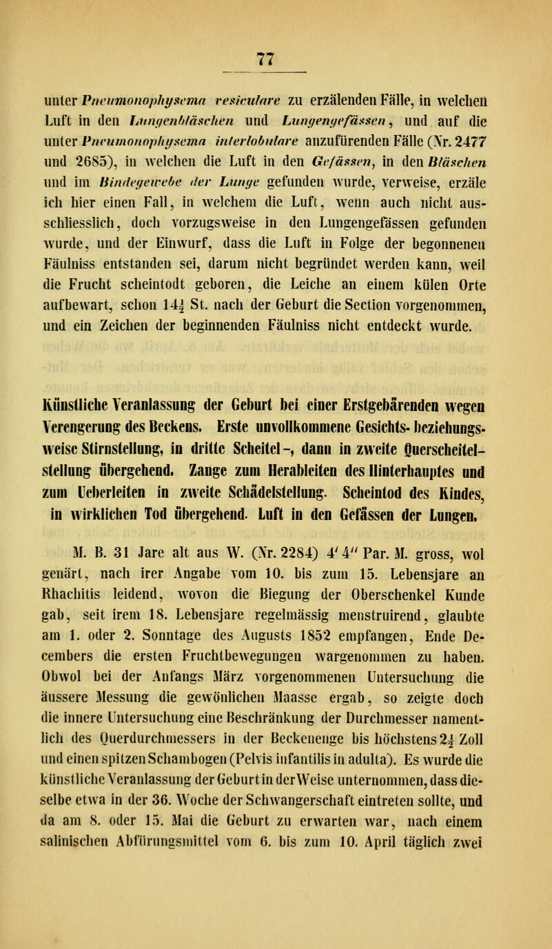 unter Pneumonophyscmn resiculare zu erzälenden Fälle, in welclieu Luft in den Litnqcnf^/äüchen und Lungemfefäasen, und auf die unter Pncumonopht/sema inlerlobulave anzufürenden Fälle (Xr. 2477 und 2685), in welchen die Luft in den Gefäs^aen, in den Bläschen und im Bindegewebe der Lunge gefunden wurde, verweise, erzäle ich hier einen Fall, in welchem die Luft, wenn auch nicht aus- schliesslich, doch vorzugsweise in den Lungengefässen gefunden wurde, und der Einwurf, dass die Luft in Folge der begonneneu Fäulniss entstanden sei, darum nicht begründet werden kann, weil die Frucht scheintodt geboren, die Leiche an einem külen Orte auf bewart, schon 144 St. nach der Geburt dieSection vorgenommen, und ein Zeichen der beginnenden Fäulniss nicht entdeckt wurde. Künstliche Veranlassung der Geburt bei einer Erstgebärenden wegen Verengerung des Beckens. Erste unvollkommene Gesichts- beziehungs- weise Stirnstellung, in dritte Scheitel -, dann in zweite Querscheitel- stellung übergehend. Zange zum Herableiten des Hinterhauptes und zum leberleiten in zweite Schädelstellung. Scheintod des Kindes, in wirklichen Tod übergehend. Luft in den Gefässen der Lungen. M. B. 31 Jare alt aus W. (Nr. 2284) 4'4Par. M. gross, wol genart, nach irer Angabe vom 10. bis zum 15. Lebensjare an Rhachitis leidend, wovon die Biegung der Oberschenkel Kunde gab, seit irem 18. Lebensjare regelmässig menstruirend, glaubte am 1. oder 2. Sonntage des Augusts 1852 empfangen, Ende De- cembers die ersten Fruchtbewegungen wargenommen zu haben. Ob wol bei der Anfangs März vorgenommenen Untersuchung die äussere 3Iessung die gevvönlichen Maasse ergab, so zeigte doch die innere Untersuchung eine Beschränkung der Durchmesser nament- lich des Ouerdurchmessers in der Beckenenge bis höchstens 24 Zoll und einen spitzen Schambogen (Pelvis infantilis in adulta). Es wurde die künstliche Veranlassung der (leburtin derWeise unternommen, dass die- selbe etwa in der 36. Woche der Schwangerschaft eintreten sollte, und da am 8. oder 15. Mai die Geburt zu erwarten war, nach einem salinischen Abfürungsmittel vom 6. bis zum 10. April täglich zwei
