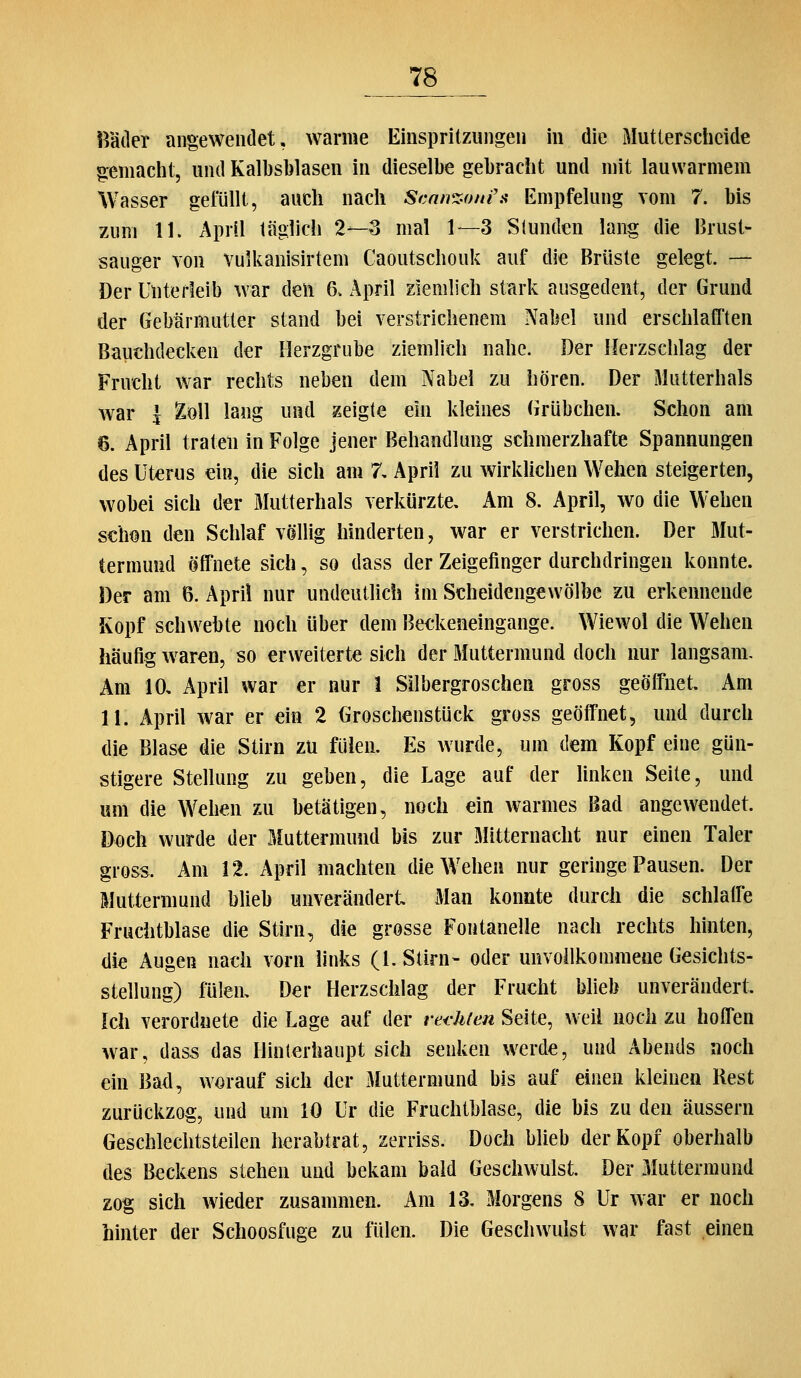 Bäder angewendet, warme Einspritzungen in die Mutterscheide gemacht, und Kalbsblasen in dieselbe gebracht und mit lauwarmem Wasser gefüllt, auch nach Scnn^.fmf.^ Empfelung vom 7. bis zum 11. April täglich 2—3 mal 1—3 Stunden lang die Brust- sauger von vuikanisirtem Caoutscliouk auf die Brüste gelegt. — Der Unterleib war deli 6. April ziemlich stark ausgedent, der Grund der Gebärmutter stand bei verstrichenem Nabel und erschlafften Bauchdecken der Herzgrube ziemlich nahe. Der Herzschlag der Frucht war rechts neben dem Nabel zu hören. Der Mutterhals war l %q\\ laug und zeigte ein kleines Grübchen. Schon am 6. April trateu in Folge jener Behandlung schmerzhafte Spannungen des Uterus ein, die sich am 7, April zu wirklichen Wehen steigerten, wobei sich der Mutterhals verkürzte. Am 8. April, wo die Wehen s€hmi den Schlaf völlig hinderten, war er verstrichen. Der Mut- termund öffnete sich, so dass der Zeigefinger durchdringen konnte. Der am B. Apri! nur undeutlich im Scheidengewölbe zu erkennende Kopf schwebte noch über dem Bedceneingange. Wiewol die Wehen häufig waren, so erweiterte sich der Muttermund doch nur langsam. Am 10, April war er nur 1 Silbergroschen gross geöß'net. Am 11. April war er ein 2 Groschenstück gross geöffnet, und durch die Blase die Stirn zu fülen. Es wurde, um dem Kopf eine gün- stigere Stellung zu geben, die Lage auf der linken Seite, und um die Wehen zu betätigen, noch ein warmes Bad angewendet. Doch wurde der Muttermund bis zur Mitternacht nur einen Taler gross. Am 12. April machten die Wehen nur geringe Pausen. Der Muttermund blieb unverändert Man konnte durch die schlaffe Fruchtblase die Stirn, die grosse Fontanelle nach rechts hinten, die Augen nach vorn links (I.Stirn- oder unvoilkomraene Gesichts- stellung) fülen. Der Herzschlag der Frucht blieb unverändert. Ich verordnete die Lage auf der ret-hien Seite, weil noch zu hoffen war, dass das Hinterhaupt sich senken werde, und Abends noch ein Bad, worauf sich der Muttermund bis auf einen kleinen Rest zurückzog, und um 10 Ur die Fruchtblase, die bis zu den äussern Geschlechtsteilen herabtrat, zerriss. Doch blieb der Kopf oberhalb des Beckens stehen und bekam bald Geschwulst, Der iMuttermund zog sich wieder zusammen. Am 13. Morgens 8 Ur war er noch hinter der Schoosfuge zu fülen. Die Geschwulst war fast einen