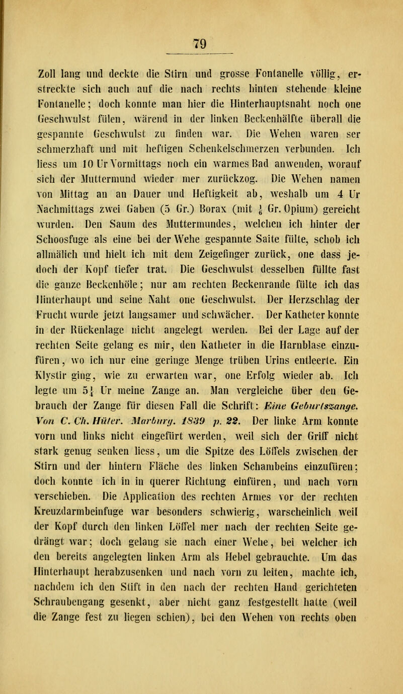 Zoll lang imtl deckte die Stirn und grosse Fontanelle völlig, er- streckte sich auch auf die nach rechts hinten stehende kleine Fontanelle; doch konnte man hier die Hinterhauptsnaht noch one Geschwulst fiilen, wärend in der linken Beckenhälfte überall die gespannte Geschwulst zu finden war. Die Wehen w'aren ser schmerzhaft und mit heftigen Schenkelschmerzen verbunden. Ich Hess um 10 Ur Vormittags noch ein warmes Bad anwenden, worauf sich der Muttermund wieder mer zurückzog. Die Wehen namen von Mittag an an Dauer und Heftigkeit ab, weshalb um 4 Ur Nachmittags zwei Gaben (5 Gr.) Borax (mit J Gr. Opium) gereicht wurden. Den Saum des Muttermundes, welchen ich hinter der Schoosfuge als eine bei der Wehe gespannte Saite fülte, schob ich allmälich und hielt ich mit dem Zeigefinger zurück, one dass je- doch der Kopf tiefer trat. Die Geschwulst desselben füllte fast die ganze Beckenhöle; nur am rechten ßeckenrande fülte ich das Hinterhaupt und seine Naht one Geschwulst. Der Herzschlag der Frucht wurde jetzt langsamer und schwächer. Der Katheter konnte in der Rückenlage nicht angelegt werden. Bei der Lage auf der rechten Seite gelang es mir, den Katheter in die Harnblase einzu- füren, wo ich nur eine geringe Menge trüben Urins entleerte. Ein Klystir ging, wie zu erwarten war, one Erfolg wieder ab. Ich legte um 5| Ur meine Zange an. Man vergleiche über den Ge- brauch der Zange für diesen Fall die Sclirift: Eine Geburtszange, Von C. eil, Hüter. Maröim/. 1S39 p. 22. Der linke Arm konnte vorn und links nicht eingefürt werden, weil sich der Griff nicht stark genug senken liess, um die Spitze des Lölfels zwischen der Stirn und der hintern Fläche des linken Schambeins einzufüren; doch konnte ich in in querer Richtung eiufüren, und nach vorn verschieben. Die Application des rechten Armes vor der rechten Kreuzdarmbeinfuge war besonders schwierig, warscheinlich weil der Kopf durch den linken Löllel mer nach der rechten Seite ge- drängt war; doch gelang sie nach einer Wehe, bei welcher ich den bereits angelegten linken Arm als Hebel gebrauchte. Um das Hinterhaupt herabzusenken und nach vorn zu leiten, machte ich, nachdem ich den Stift in den nach der rechten Hand gerichteten Schraubengang gesenkt, aber nicht ganz festgestellt hatte (weil die Zange fest zu liegen schien), bei den Wehen von rechts oben