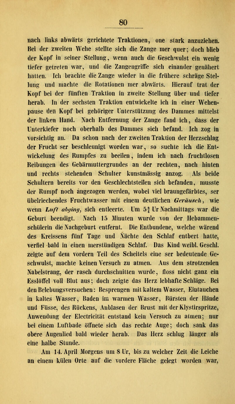 nach links abwärts gerichtete Traktionen, one stark anzuziehen. Bei der zweiten Wehe stellte sich die Zange mer quer; doch blieb der Kopf in seiner Stellung, wenn auch die Geschwulst ein wenig tiefer getreten war, und die Zangeugritfe sich einander genähert hatten. Ich brachte die Zange wieder in die frühere schräge Stel- lung und machte die Rotationen mer abwärts. Hierauf trat der Kopf bei der fünften Traktion in zweite Stellung über und tiefer herab. In der sechsten Traktion entwickelte ich in einer Wehen- pause deil Kopf bei gehöriger Unterstützung des Dammes mittelst der linken HaUd. Nach Entfernung der Zange fand ich, dass der Unterkiefer noch oberhalb des Dammes sich befand. Ich zog in vorsichtig an. Da schon nach der zweiten Traktion der Herzschlag der Frucht ser beschleunigt worden war, so suchte ich die Ent- wickelung des Rumpfes zu beeilen, indem ich nach fruchtlosen Reibungen des Gebärmuttergrundes an der rechten, nach hinten und rechts stehenden Schulter kunstmässig anzog. Als beide Schultern bereits vor den Geschlechtsteilen sich befanden, musste der Rumpf noch angezogen werden, wobei viel braungefärbtes, ser übelriechendes Fruchtwasser mit einem deutlichen Geräusch, wie wenn Lnfi abifing, sich entleerte. Um 51 Ur Nachmittags w^ar die Geburt beendigt. Nach 15 Minuten w^urde von der Hebammen- schülerin die Nachgeburt entfernt. Die Entbundene, welche w^ärend des Fireissens fünf Tage und Nächte den Schlaf entbert hatte, verfiel bald in einen merstündigen Schlaf. Das Kind weibl. Geschl. zeigte auf dem vordem Teil des Scheitels eine ser bedeutende Ge* schwulst, machte keinen Versuch zu atmen. Aus dem strotzenden Nabelstrang, der rasch durchschnitten wurde, Iloss nicht ganz ein Esslöflfel voll Blut aus; doch zeigte das Herz lebhafte Schläge. Bei den Belebungsversuchen: Besprengen mit kaltem Wasser, Eintauchen in kaltes Wasser, Baden im warmen Wasser, Bürsten der Hände und Füsse, des Rückens, Anblasen der Brust mit der Klystirspritze, Anwendung der Electricität entstand kein Versuch zu atmen; nur bei einem Luftbade öffnete sich das rechte Auge; doch sank das obere Augenlied bald wieder herab. Das Herz schlug länger als eine halbe Stunde. Am 14. April Morgens um 8 Ur, bis zu welcher Zeit die Leiche an einem külen Orte auf die vordere Fläche gelegt worden war,
