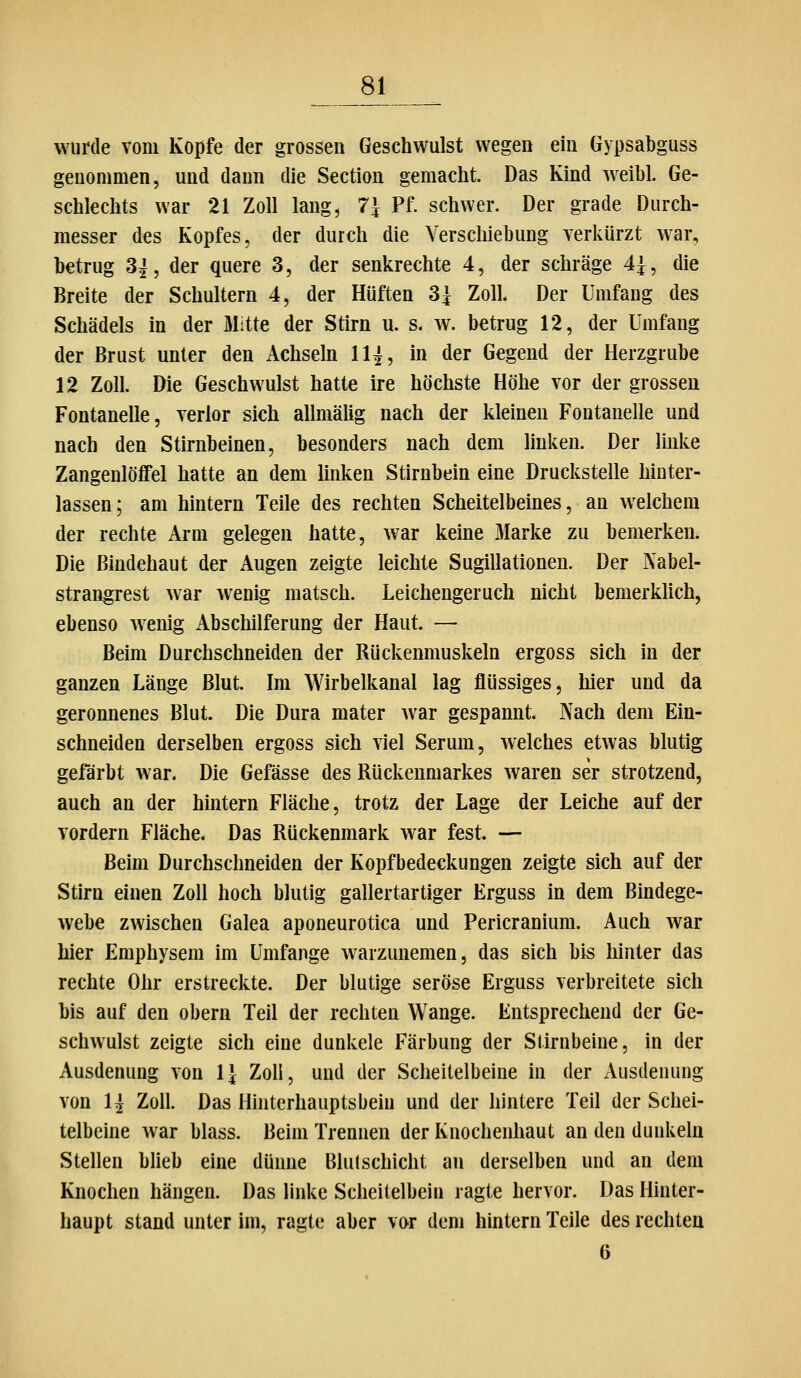 wurde vom Kopfe der grossen Geschwulst wegen ein Gypsabguss genommen, und dann die Section gemaclit. Das Kind weil)l. Ge- schlechts war 21 Zoll lang, 7^ Pf. schwer. Der grade Durch- messer des Kopfes, der durch die Verschiebung verkürzt war, betrug 3^, der quere 3, der senkrechte 4, der schräge 4^, die Breite der Schultern 4, der Hüften 3^ Zoll Der Umfang des Schädels in der Mitte der Stirn u. s- w. betrug 12, der Umfang der Brust unter den Achseln 1^, in der Gegend der Herzgrube 12 Zoll. Die Geschwulst hatte ire höchste Höhe vor der grossen Fontanelle, verlor sich allmälig nach der kleinen Fontanelle und nach den Stirnbeinen, besonders nach dem linken. Der linke Zangenlöffel hatte an dem linken Stirnbein eine Druckstelle hinter- lassen ; am hintern Teile des rechten Scheitelbeines, an welchem der rechte Arm gelegen hatte, war keine Marke zu bemerken. Die Bindehaut der Augen zeigte leichte Sugillationen. Der Nabel- strangrest war wenig matsch. Leichengeruch nicht bemerklich, ebenso wenig Abschilferung der Haut. — Beim Durchschneiden der Rückenmuskeln ergoss sich in der ganzen Länge Blut. Im Wirbelkanal lag flüssiges, hier und da geronnenes Blut. Die Dura mater war gespannt. Nach dem Ein- schneiden derselben ergoss sich viel Serum, welches etwas blutig gefärbt war. Die Gefässe des Rückenmarkes waren ser strotzend, auch an der hintern Fläche, trotz der Lage der Leiche auf der vordem Fläche. Das Rückenmark war fest. — Beim Durchschneiden der Kopfbedeckungen zeigte sich auf der Stirn einen Zoll hoch blutig gallertartiger Erguss in dem Bindege- webe zwischen Galea aponeurotica und Pericranium. Auch war hier Emphysem im Umfange warzunemen, das sich bis hinter das rechte Ohr erstreckte. Der blutige seröse Erguss verbreitete sich bis auf den obern Teil der rechten Wange. Entsprechend der Ge- schwulst zeigte sich eine dunkele Färbung der Stirnbeine, in der Ausdenung von 1} ZoH, und der Scheitelbeine in der .Vusdenung von U Zoll. Das Hinterhauptsbein und der hintere Teil der Schei- telbeine war blass. Beim Trennen der Knochenhaut an den dunkeln Stellen blieb eine dünne Blulschicht an derselben und an dem Knochen hängen. Das linke Scheitelbein ragte hervor. Das Hinter- haupt stand unter im, ragte aber vor dem hintern Teile des rechten 6