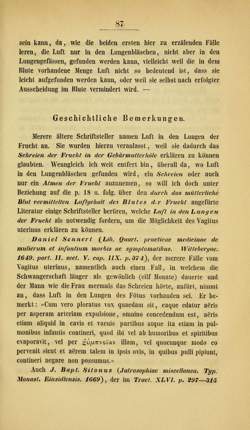 sein kann, da, wie die beiden ersten hier zu erzälendeu Fälle leren, die Luft nur in den Lungenbläschen, nicht aber in den Lungengefässen, gefunden werden kann, vielleicht weil die in dem Blute vorhandene 3Ienge Luft nicht so bedeutend ist, dass sie leicht aufgefunden werden kann, oder weil sie selbst nach erfolgter Ausscheidung im Blute vermindert wird. — Geschichtliche Bemerkungen. Merere ältere Schriftsteller namen Luft in den Lungen der Frucht an. Sie wurden hierzu veranlasst, weil sie dadurch das Schreien der Frucht in der Gebärmutterhöle erklären zu können glaubten. Wenngleich ich weit entfert bin, überall da, wo Luft in den Lungenbläschen gefunden wird, ein Schreien oder auch nur ein Atmen der Frucht anzunemen, so will ich doch unter Beziehung auf die p. 18 u. folg. über den durch das mütterliche Blut vermittelten Luftgehalt des Blutes der Frucht angefürte Literatur einige Schriftsteller berüren, welche Luft in den Lungen der Fruclit als notwendig fordern, um die Möghchkeit des Vagitus uterinus erklären zu können. Daniel Sennert (^Liö. Quart, practicae medicinae de mulierum et infantium mortis ac symptomatibus. Wilteberyae. 1649. part. II. sect. V. cap. IIX. p. S74), der merere Fälle vom Vagitus uterinus, namentlich auch einen Fall, in welchem die Schwangerschaft länger als gewönlich (eilf Monate) dauerte und der Mann wie die Frau mermals das Schreien hörte, anfürt, nimmt an, dass Luft in den Lungen des Fötus vorhanden sei Er be- merkt: »Cum vero ploratus vox quaedam sit, eaque edatur aeris per asperam arteriam expulsione, omuino concedendum est, aeris etiam aliquid in cavis et vacuis partibus atque ita etiam in pul- monibus infantis contineri, quod ibi vel ab humoribus et spiritibus evaporavit, vel per ^u/^7rvoiav illam, vel quocunque modo eo pervenit sicut et aerem taleni in ipsis ovis, in quibus pulli pipiunt, contineri negare non possumus.« Auch J. Bapt. Sit onus (^Jatrosophiae miscellanea, Typ. Monast, Einsidlensis. 1669'), der im Tract. XLVL p, 297—316