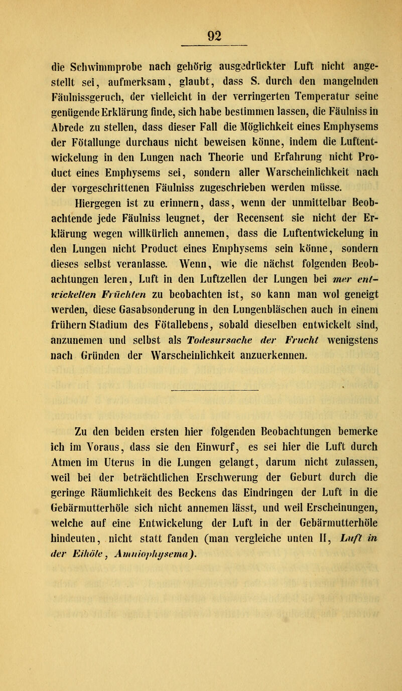 die Scliwimniprobe nach gehörig ausgedrückter Luft nicht ange- stellt sei, aufmerksam, glaubt, dass S. durch den mangelnden Fäulnissgeruch, der vielleicht in der verringerten Temperatur seine genügende Erklärung finde, sich habe bestimmen lassen, die Fäulniss in Abrede zu stellen, dass dieser Fall die Möglichkeit eines Emphysems der Fötallunge durchaus nicht beweisen könne, indem die Luftent- wickelung in den Lungen nach Theorie und Erfahrung nicht Pro- duct eines Emphysems sei, sondern aller Warscheinlichkeit nach der vorgeschrittenen Fäulniss zugeschrieben werden müsse. Hiergegen ist zu erinnern, dass, wenn der unmittelbar Beob- achtende jede Fäulniss leugnet, der Recensent sie nicht der Er- klärung wegen willkürlich annemen, dass die Luftentwickelung in den Lungen nicht Product eines Emphysems sein könne, sondern dieses selbst veranlasse. Wenn, wie die nächst folgenden Beob- achtungen leren, Luft in den Luftzellen der Lungen bei mer ent- wickelten Flüchten zu beobachten ist, so kann man wol geneigt werden, diese Gasabsonderung in den Lungenbläschen auch in einem frühern Stadium des Fötallebens, sobald dieselben entwickelt sind, anzunemen und selbst als Todesursache der Frucht wenigstens nach Gründen der Warscheinlichkeit anzuerkennen. Zu den beiden ersten hier folgenden Beobachtungen bemerke ich im Voraus, dass sie den Einwurf, es sei hier die Luft durch Atmen im Uterus in die Lungen gelangt, darum nicht zulassen, weil bei der beträchthchen Erschwerung der Geburt durch die geringe Räumlichkeit des Beckens das Eindringen der Luft in die Gebärmutterhöle sich nicht annemen lässt, und weil Erscheinungen, welche auf eine Entwickelung der Luft in der Gebärmutterhöle hindeuten, nicht statt fanden (man vergleiche unten II, Luft in der Eihöte, Amniophysema^.