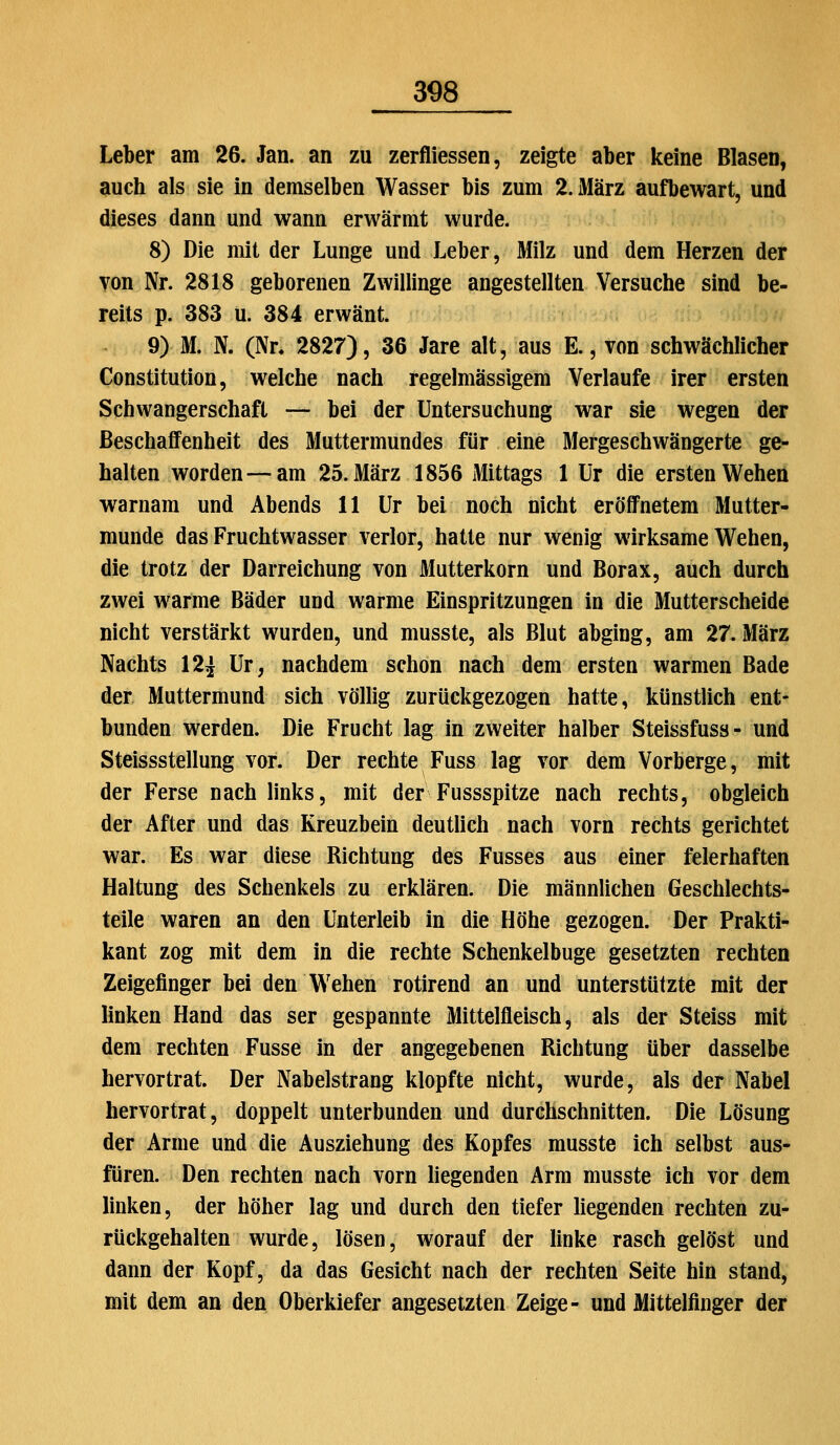 Leber am 26. Jan. an zu zerfliessen, zeigte aber keine Blasen, auch als sie in demselben Wasser bis zum 2. März aufbewart, und dieses dann und wann erwärmt wurde. 8) Die mit der Lunge und Leber, Milz und dem Herzen der von Nr. 2818 geborenen Zwillinge angestellten Versuche sind be- reits p. 383 u. 384 erwänt. 9) M. N. (Nn 2827), 36 Jare alt, aus E., von schwächlicher Constitution, welche nach regelmässigem Verlaufe irer ersten Schwangerschaft — bei der Untersuchung war sie wegen der Beschaffenheit des Muttermundes für eine Mergeschwängerte ge- halten worden — am 25. März 1856 Mittags 1 Ur die ersten Wehen warnam und Abends 11 Ur bei noch nicht eröifnetem Mutter- munde das Fruchtwasser verlor, hatte nur wenig wirksame Wehen, die trotz der Darreichung von Mutterkorn und Borax, auch durch zwei warme Bäder und warme Einspritzungen in die Mutterscheide nicht verstärkt wurden, und musste, als Blut abging, am 27. März Nachts 12j Ur, nachdem schon nach dem ersten warmen Bade der Muttermund sich völlig zurückgezogen hatte, künstlich ent- bunden werden. Die Frucht lag in zweiter halber Steissfuss- und Steissstellung vor. Der rechte Fuss lag vor dem Vorberge, mit der Ferse nach links, mit der Fussspitze nach rechts, obgleich der After und das Kreuzbein deutlich nach vorn rechts gerichtet war. Es war diese Richtung des Fusses aus einer feierhaften Haltung des Schenkels zu erklären. Die männlichen Geschlechts- teile waren an den Unterleib in die Höhe gezogen. Der Prakti- kant zog mit dem in die rechte Schenkelbuge gesetzten rechten Zeigefinger bei den Wehen rotirend an und unterstützte mit der linken Hand das ser gespannte Mittelfleisch, als der Steiss mit dem rechten Fusse in der angegebenen Richtung über dasselbe hervortrat. Der Nabelstrang klopfte nicht, wurde, als der Nabel hervortrat, doppelt unterbunden und durchschnitten. Die Lösung der Arme und die Ausziehung des Kopfes musste ich selbst aus- füren. Den rechten nach vorn hegenden Arm musste ich vor dem hnken, der höher lag und durch den tiefer liegenden rechten zu- rückgehalten wurde, lösen, worauf der hnke rasch gelöst und dann der Kopf, da das Gesicht nach der rechten Seite hin stand, mit dem an den Oberkiefer angesetzten Zeige- und Mittelfinger der
