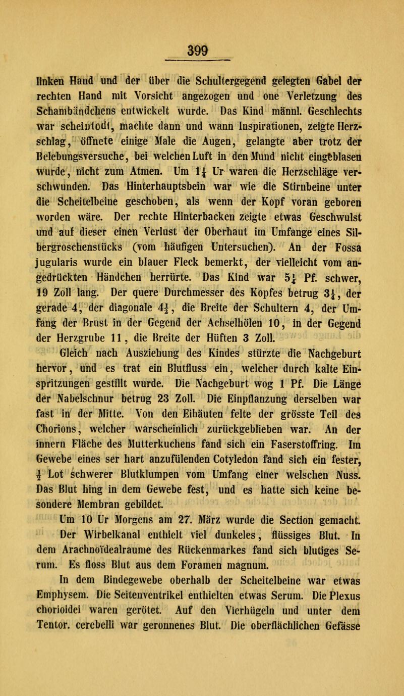 linken Hand und der über die Schultcrgegend gelegten Gabel der rechten Hand mit Vorsicht angezogen und one Verletzung des Schanibändchens entwicitelt wurde. Das Kind männl. Geschlechts war scheintodi, machte dann und wann Inspirationen, zeigte Herz- schlag, öffnete einige Male die Augen, gelangte aber trotz der Belebungsversuche, bei welchen Luft in den Mund nicht eingeblasen wurde, nicht zum Atmen. Um 1 ^ Ur waren die Herzschläge ver- schwunden. Das Hinterhauptsbein war wie die Stirnbeine unter die Scheitelbeine geschoben, als wenn der Kopf voran geboren worden wäre. Der rechte Hinterbacken zeigte etwas Geschwulst und auf dieser einen Verlust der Oberhaut im Umfange eines Sil- bergroschenstüciis (vom häufigen Untersuchen). An der Fossa jugularis wurde ein blauer Fleck bemerkt, der vielleicht vom an- gedrückten Händchen herrürte. Das Kind war 5i Pf. schwer, 19 Zoll lang. Der quere Durchmesser des Kopfes betrug SJ, der gerade 4, der diagonale 4j, die Breite der Schultern 4, der Um- fang der Brust in der Gegend der Achseihölen 10, in der Gegend der Herzgrube 11, die Breite der Hüften 3 Zoll. Gleich nach Ausziehung des Kindes stürzte die Nachgeburt hervor, und es trat ein Blutfluss ein, welcher durch kalte Ein* spritzungen gestillt wurde. Die Nachgeburt wog 1 Pf. Die Länge der Nabelschnur betrug 23 Zoll. Die Einpflanzung derselben war fast in' der Mitte. Von den Eihäuten feite der grösste Teil des Chorions, welcher warscheinlich zurückgeblieben war. An der innern Fläche des Mutterkuchens fand sich ein Faserstoffring. Im Gewebe eines ser hart anzufiilenden Cotyledon fand sich ein fester, i Lot schwerer Blutklumpen vom Umfang einer welschen Nuss. Das Blut hing in dem Gewebe fest, und es hatte sich keine be- sondere Membran gebildet. Um 10 Ur Morgens am 27. März wurde die Section gemacht. Der Wirbellianal enthielt viel dunkeles, flüssiges Blut. In dem Arachnoidealraume des Rückenmarkes fand sich blutiges Se- rum. Es floss Blut aus dem Foramen magnum. In dem Bindegewebe oberhalb der Scheitelbeine war etwas Emphysem. Die Seitenventrikel enthielten etwas Serum. Die Plexus chorioidei waren gerötet. Auf den Vierhügeln und unter dem Tentor. cerebelli war geronnenes Blut. Die oberflächlichen Gefässe