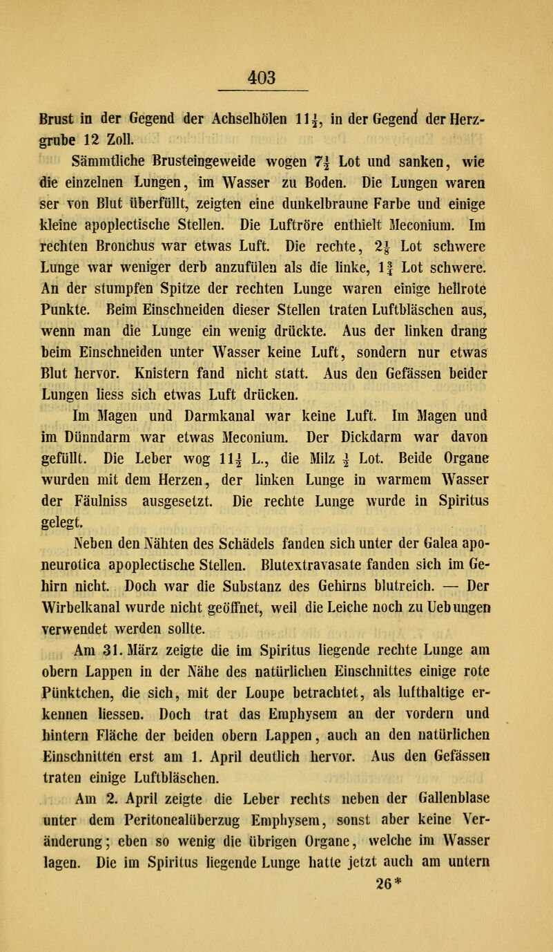 Brust in der Gegend der Achseihölen Uj, in der Gegenrf der Herz- grube 12 Zoll. Sämmtliche Brusteingeweide wogen 7^ Lot und sanken, wie die einzelnen Lungen, im Wasser zu Boden. Die Lungen waren ser Ton Blut überfüllt, zeigten eine dunkelbraune Farbe und einige kleine apoplectische Stellen. Die Luftröre enthielt Meconium. Im rechten Bronchus war etwas Luft. Die rechte, 2| Lot schwere Lunge war weniger derb anzufülen als die linke, 1| Lot schwere. An der stumpfen Spitze der rechten Lunge waren einige hellrote Punkte. Beim Einschneiden dieser Stellen traten Luftbläschen aus, wenn man die Lunge ein wenig drückte. Aus der linken drang beim Einschneiden unter Wasser keine Luft, sondern nur etwas Blut hervor. Knistern fand nicht statt. Aus den Gefässen beider Lungen liess sich etwas Luft drücken. Im Magen und Darmkanal war keine Luft. Im Magen und im Dünndarm war etwas Meconium. Der Dickdarm war davon gefüllt. Die Leber wog 11 j L., die Milz ^ Lot. Beide Organe wurden mit dem Herzen, der linken Lunge in warmem Wasser der Fäulniss ausgesetzt. Die rechte Lunge wurde in Spiritus gelegt. Neben den Nähten des Schädels fanden sich unter der Galea apo- neurotica apoplectische Stellen. Blutextravasate fanden sich im Ge- hirn nicht. Doch war die Substanz des Gehirns blutreich. — Der Wirbelkanal wurde nicht geöffnet, weil die Leiche noch zu Uebungen verwendet werden sollte. Am 31. März zeigte die im Spiritus liegende rechte Lunge am Obern Lappen in der Nähe des natürlichen Einschnittes einige rote Pünktchen, die sich, mit der Loupe betrachtet, als lufthaltige er- kennen Hessen. Doch trat das Emphysem an der vordem und hintern Fläche der beiden obern Lappen, auch an den natürlichen Einschnitten erst am 1. Aprü deutlich hervor. Aus den Gefässen traten einige Luftbläschen. Am 2. April zeigte die Leber rechts neben der Gallenblase unter dem Peritonealüberzug Emphysem, sonst aber keine Ver- änderung; eben so wenig die übrigen Organe, welche im Wasser lagen. Die im Spiritus liegende Lunge hatte jetzt auch am untern 26*