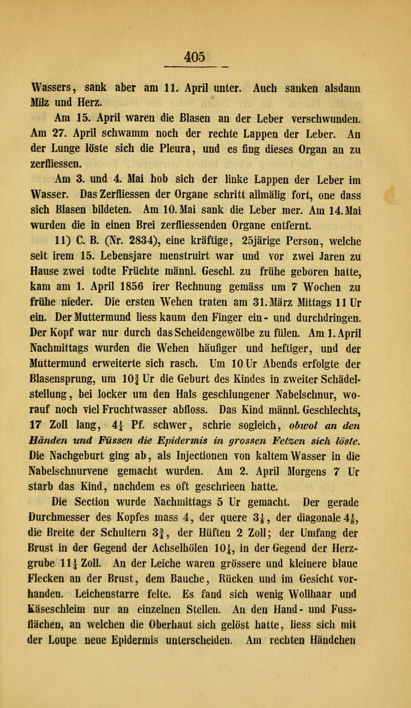 Wassers, sank aber am 11. April unter. Auch sanken alsdann Milz und Herz. Am 15. April waren die Blasen an der Leber verschwunden. Am 27. April schwamm noch der rechte Lappen der Leber. An der Lunge löste sich die Pleura, und es fing dieses Organ an zu zerfliessen. Am 3. und 4. Mai hob sich der linke Lappen der Leber im Wasser. Das Zerfliessen der Organe schritt allmälig fort, one dass sich Blasen bildeten. Am 10. Mai sank die Leber mer. Am 14. Mai wurden die in einen Brei zerfliessenden Organe entfernt. 11) C. B. (Nr. 2834), eine kräftige, 25järige Person, welche seit irem 15. Lebensjare menstruirt war und vor zwei Jaren zu Hause zwei todte Früchte männl. Geschl. zu frühe geboren hatte, kam am 1. April 1856 irer Rechnung gemäss um 7 Wochen zu frühe nieder. Die ersten Wehen traten am 31. März Mittags llür ein. Der Muttermund Üess kaum den Finger ein - und durchdringen. Der Kopf war nur durch das Scheidengewölbe zu fülen. Am I.April Nachmittags wurden die Wehen häufiger und heftiger, und der Muttermund erweiterte sich rasch. Um 10 Ur Abends erfolgte der Blasensprung, um lOf Ur die Geburt des Kindes in zweiter Schädel- stellung, bei locker um den Hals geschlungener Nabelschnur, wo- rauf noch viel Fruchtwasser abfloss. Das Kind männl. Geschlechts, 17 Zoll lang, 4^ Pf. schwer, schrie sogleich, obivol an den Händen und Füssen die Epidermis in grossen Fetzen sich löste. Die Nachgeburt ging ab, als Injectionen von kaltem Wasser in die Nabelschnurvene gemacht wurden. Am 2. April Morgens 7 Ur starb das Kind, nachdem es oft geschrieen hatte. Die Section wurde Nachmittags 5 Ur gemacht. Der gerade Durchmesser des Kopfes mass 4, der quere 3^, der diagonale 4|, die Breite der Schultern 3|, der Hüften 2 Zoll; der Umfang der Brust in der Gegend der Achseihölen 10^, in der Gegend der Herz- grube \\\ Zoll. An der Leiche waren grössere und kleinere blaue Flecken an der Brust, dem Bauche, Rücken und im Gesicht vor- handen. Leichenstarre feite. Es fand sich wenig Wollhaar und Käseschleim nur an einzelnen Stellen. An den Hand- und Fuss- flächen, an welchen die Oberhaut sich gelöst hatte, liess sich mit der Loupe neue Epidermis unterscheiden. Am rechten Händchen