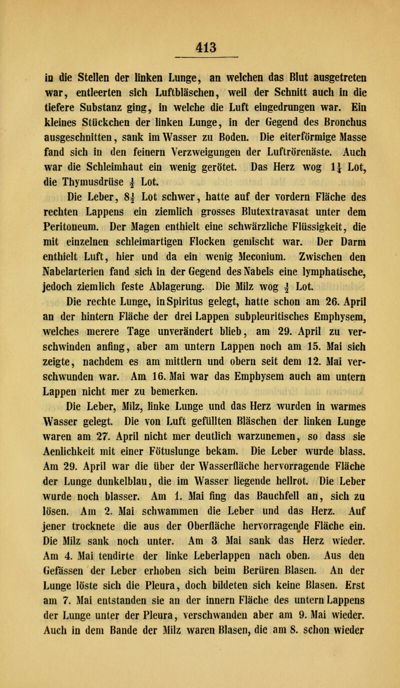 in die Stellen der linken Lunge, an welchen das Blut ausgetreten war, entleerten sich Luftbläschen, weil der Schnitt auch in die tiefere Substanz ging, in welche die Luft eingedrungen war. Ein kleines Stückchen der linken Lunge, in der Gegend des Bronchus ausgeschnitten, sank im Wasser zu Boden. Die eiterförmige Masse fand sich in den feinern Verzweigungen der Luftrörenäste. Auch war die Schleimhaut ein wenig gerötet. Das Herz wog IJ Lot, die Thymusdrüse J Lot. Die Leber, Si Lot schwer, hatte auf der vordem Fläche des rechten Lappens ein ziemlich grosses Blutextravasat unter dem Peritoneum. Der Magen enthielt eine schwärzliche Flüssigkeit, die mit einzelnen schleimartigen Flocken gemischt war. Der Darm enthielt Luft, hier und da ein wenig Meconium. Zwischen den Nabelarterien fand sich in der Gegend des Nabels eine lymphatische, jedoch ziemlich feste Ablagerung. Die Milz wog ^ Lot. Die rechte Lunge, in Spiritus gelegt, hatte schon am 26. April an der hintern Fläche der drei Lappen subpleuritisches Emphysem, welches merere Tage unverändert blieb, am 29. April zu ver- schwinden anfing, aber am untern Lappen noch am 15. Mai sich zeigte, nachdem es am mittlem und obern seit dem 12. Mai ver- schwunden war. Am 16. Mai war das Emphysem auch am untern Lappen nicht mer zu bemerken. Die Leber, Milz, linke Lunge und das Herz wurden in warmes Wasser gelegt. Die von Luft gefüllten Bläschen der linken Lunge waren am 27. April nicht mer deutlich warzunemen, so dass sie Aenlichkeit mit einer Fötuslunge bekam. Die Leber wurde blass. Am 29. April war die über der Wasserfläche hervorragende Fläche der Lunge dunkelblau, die im Wasser liegende hellrot. Die Leber wurde noch blasser. Am 1. Mai fing das Bauchfell an, sich zu lösen. Am 2. Mai schwammen die Leber und das Herz. Auf jener trocknete die aus der Oberfläche hervorragende Fläche ein. Die MHz sank noch unter. Am 3 Mai sank das Herz wieder. Am 4. 3Iai tendirte der linke Leberlappen nach oben. Aus den Gefässen der Leber erhoben sich beim Berüren Blasen. An der Lunge löste sich die Pleura, doch bildeten sich keine Blasen. Erst am 7. Mai entstanden sie an der Innern Fläche des untern Lappens der Lunge unter der Pleura, verschwanden aber am 9. Mai wieder. Auch in dem Bande der .Milz waren Blasen, die am 8. schon wieder