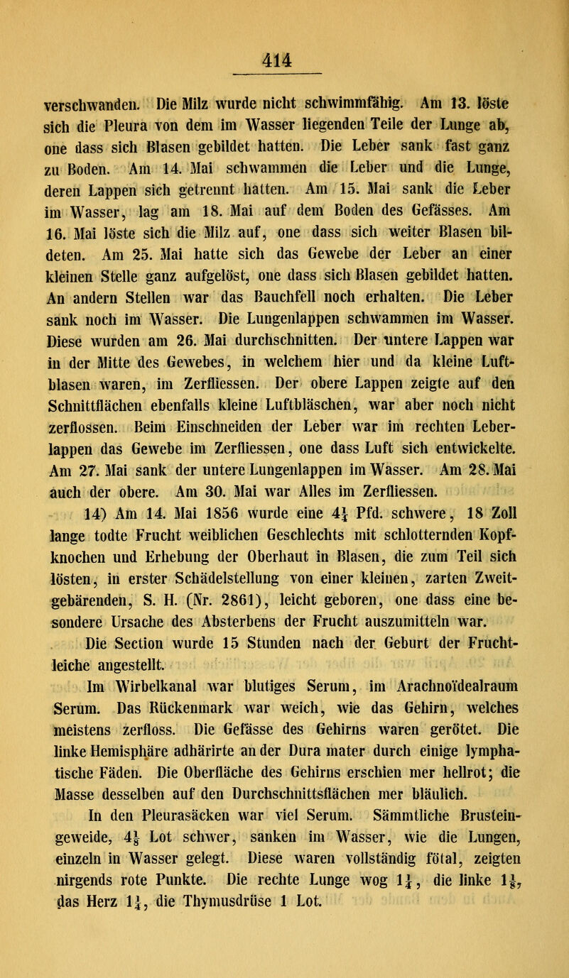 verschwanden. Die Milz wurde nicht schwimmfähig. Am 13. löste sich die Pleura von dem im Wasser liegenden Teile der Lunge ab, one dass sich Blasen gebildet hatten. Die Leber sank fast ganz zu Boden. Am 14. Mai schwammen die Leber und die Lunge, deren Lappen sich getrennt hatten. Am 15. Mai sank die Leber im Wasser, lag am 18. Mai auf dem Boden des Gefässes. Am 16. Mai löste sich die Milz auf, one dass sich weiter Blasen bil- deten. Am 25. Mai hatte sich das Gewebe der Leber an einer kleinen Stelle ganz aufgelöst, one dass sich Blasen gebildet hatten. An andern Stellen war das Bauchfell noch erhalten. Die Leber sank noch im W^asser. Die Lungenlappen schwammen im Wasser. Diese wurden am 26. Mai durchschnitten. Der untere Lappen war in der Mitte des Gewebes, in welchem hier und da kleine Luft- blasen waren, im Zerfliessen. Der obere Lappen zeigte auf den Schnittflächen ebenfalls kleine Luftbläschen, w^ar aber noch nicht zerflossen. Beim Einschneiden der Leber war im rechten Leber- lappen das Gewebe im Zerfliessen, one dass Luft sich entwickelte. Am 27. Mai sank der untere Lungenlappen im Wasser. Am 28. Mai auch der obere. Am 30. Mai war Alles im Zerfliessen. 14) Am 14. Mai 1856 wurde eine 4i Pfd. schwere, 18 Zoll lange todte Frucht weiblichen Geschlechts mit schlotternden Kopf- knochen und Erhebung der Oberhaut in Blasen, die zum Teil sich lösten, in erster Schädelstellung von einer kleinen, zarten Zweit- gebärenden, S. H. (Nr. 2861), leicht geboren, one dass eine be- sondere Ursache des Absterbens der Frucht auszumitteln war. Die Section wurde 15 Stunden nach der Geburt der Frucht- leiche angestellt. Im Wirbelkanal war blutiges Serum, im Arachnoidealraum Serum. Das Rückenmark war w^eich, wie das Gehirn, welches meistens zerfloss. Die Gefässe des Gehirns waren gerötet. Die linke Hemisphäre adhärirte an der Dura mater durch einige lympha- tische Fäden. Die Oberfläche des Gehirns erschien mer hellrot; die Masse desselben auf den Durchschnittsflächen mer bläulich. In den Pleurasäcken war viel Serum. Sämmtliche Brustein- geweide, 4| Lot schwer, sanken im Wasser, wie die Lungen, einzeln in Wasser gelegt. Diese waren vollständig fötal, zeigten nirgends rote Punkte. Die rechte Lunge wog IJ, die linke IJ, das Herz IJ, die Thymusdrüse 1 Lot.