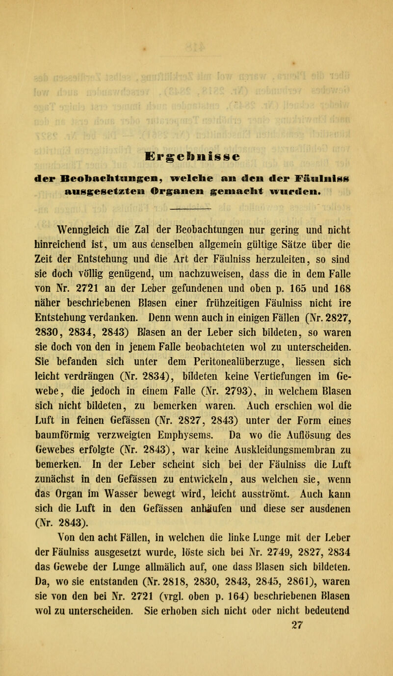 der Beobaditungen, ^velclie an den der Fäulnis» ausgesetzten Organen geniaclit ^ivurden. Wenngleich die Zal der Beobachtungen nur gering und nicht hinreichend ist, um aus denselben allgemein gültige Sätze über die Zeit der Entstehung und die Art der Fäulniss herzuleiten, so sind sie doch völlig genügend, um nachzuweisen, dass die in dem Falle von Nr. 2721 an der Leber gefundenen und oben p. 165 und 168 näher beschriebenen Blasen einer frühzeitigen Fäulniss nicht ire Entstehung verdanken. Denn w^enn auch in einigen Fällen (Nr. 2827, 2830, 2834, 2843) Blasen an der Leber sich bildeten, so waren sie doch von den in jenem Falle beobachteten wol zu unterscheiden. Sie befanden sich unter dem Peritonealüberzuge, Hessen sich leicht verdrängen (Nr. 2834), bildeten keine Vertiefungen im Ge- webe, die jedoch in einem Falle (Nr. 2793), in welchem Blasen sich nicht bildeten, zu bemerken waren. Auch erschien wol die Luft in feinen Gefässen (Nr. 2827, 2843) unter der Form eines baumförmig verzweigten Emphysems. Da wo die Auflösung des Gewebes erfolgte (Nr. 2843), war keine Auskleidungsmembran zu bemerken. In der Leber scheint sich bei der Fäulniss die Luft zunächst in den Gefässen zu entwickeln, aus welchen sie, wenn das Organ im Wasser bewegt wird, leicht ausströmt. Auch kann sich die Luft in den Gefässen anhäufen und diese ser ausdenen (Nr. 2843). Von den acht Fällen, in welchen die linke Lunge mit der Leber der Fäulniss ausgesetzt wurde, löste sich bei Nr. 2749, 2827, 2834 das Gewebe der Lunge allmähch auf, one dass Blasen sich bildeten. Da, wo sie entstanden (Nr. 2818, 2830, 2843, 2845, 2861), waren sie von den bei Nr. 2721 (vrgl. oben p. 164) beschriebenen Blasen wol zu unterscheiden. Sie erhoben sich nicht oder nicht bedeutend 27