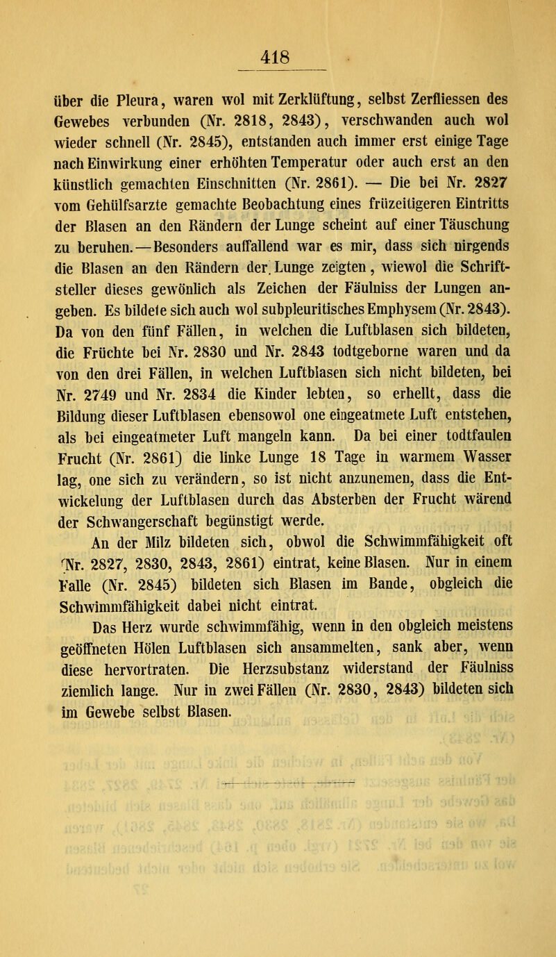 über die Pleura, waren wol mit Zerklüftung, selbst Zerfliessen des Gewebes verbunden (Nr. 2818, 2843), verschwanden auch wol wieder schnell (Nr. 2845), entstanden auch immer erst einige Tage nach Einwirkung einer erhöhten Temperatur oder auch erst an den künstlich gemachten Einschnitten (Nr. 2861). — Die bei Nr. 2827 vom Gehülfsarzte gemachte Beobachtung eines früzeitigeren Eintritts der Blasen an den Rändern der Lunge scheint auf einer Täuschung zu beruhen.—Besonders auffallend war es mir, dass sich nirgends die Blasen an den Rändern der; Lunge zeigten, wiewol die Schrift- steller dieses gewönlich als Zeichen der Fäulniss der Lungen an- geben. Es bildete sich auch wol subpleuritisches Emphysem (Nr. 2843). Da von den fünf Fällen, in welchen die Luftblasen sich bildeten, die Früchte bei Nr» 2830 und Nr. 2843 todtgeborne waren und da von den drei Fällen, in welchen Luftblasen sich nicht bildeten, bei Nr. 2749 und Nr. 2834 die Kinder lebten, so erhellt, dass die Bildung dieser Luftblasen ebensowol one eingeatmete Luft entstehen, als bei eingeatmeter Luft mangeln kann. Da bei einer todtfaulen Frucht (Nr. 2861) die linke Lunge 18 Tage in warmem Wasser lag, one sich zu verändern, so ist nicht anzunemen, dass die Ent- wickelung der Luftblasen durch das Absterben der Frucht wärend der Schwangerschaft begünstigt werde. An der Milz bildeten sich, obwol die Schwimmfähigkeit oft 'Nr. 2827, 2830, 2843, 2861) eintrat, keine Blasen. Nur in einem Falle (Nr. 2845) bildeten sich Blasen im Bande, obgleich die Schwimmfähigkeit dabei nicht eintrat. Das Herz wurde schwimmfähig, wenn in den obgleich meistens geöffneten Holen Luftblasen sich ansammelten, sank aber, wenn diese hervortraten. Die Herzsubstanz widerstand der Fäulniss ziemlich lange. Nur in zwei Fällen (Nr. 2830, 2843) bildeten sich im Gewebe selbst Blasen.