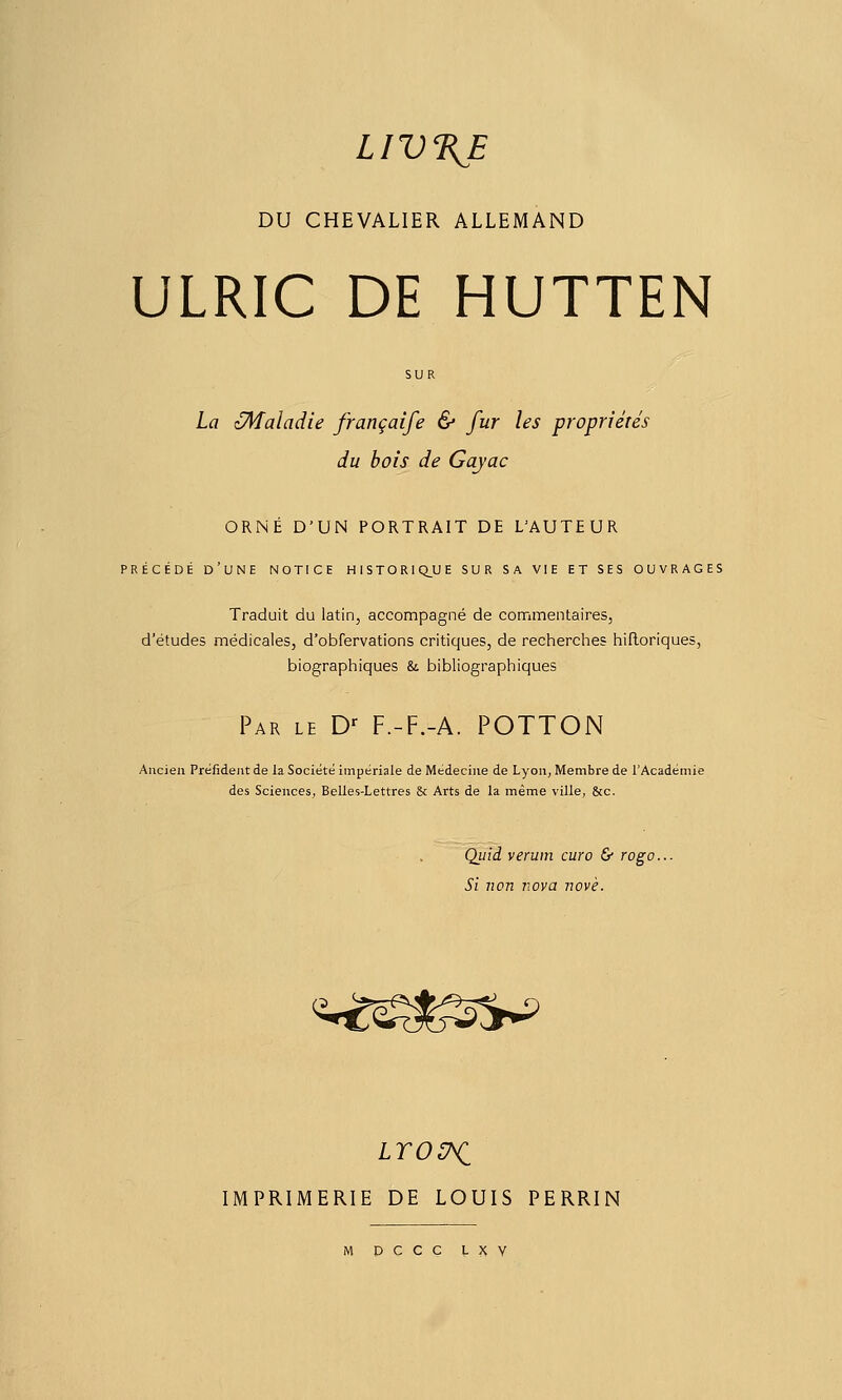 LIV%E DU CHEVALIER ALLEMAND ULRIC DE HUTTEN La zMaladie françaife & fur les propriétés du bois de Gayac ORNÉ D'UN PORTRAIT DE L'AUTEUR PRÉCÉDÉ d'une notice HIST0R1Q_UE SUR SA VIE ET SES OUVRAGES Traduit du latin, accompagné de commentaires, d'études médicales, d'obfervations critiques, de recherches hifloriques, biographiques & bibliographiques Par le D- F.-F.-A. POTTON Ancien Prëfident de la Société impériale de Médecine de Lyon, Membre de l'Académie des Sciences, Belles-Lettres & Arts de la même ville, &c. Qiiid veruin euro & rogo... Si non Tiova novè. <^-^é^l^sS*^ LTOC^ IMPRIMERIE DE LOUIS PERRIN