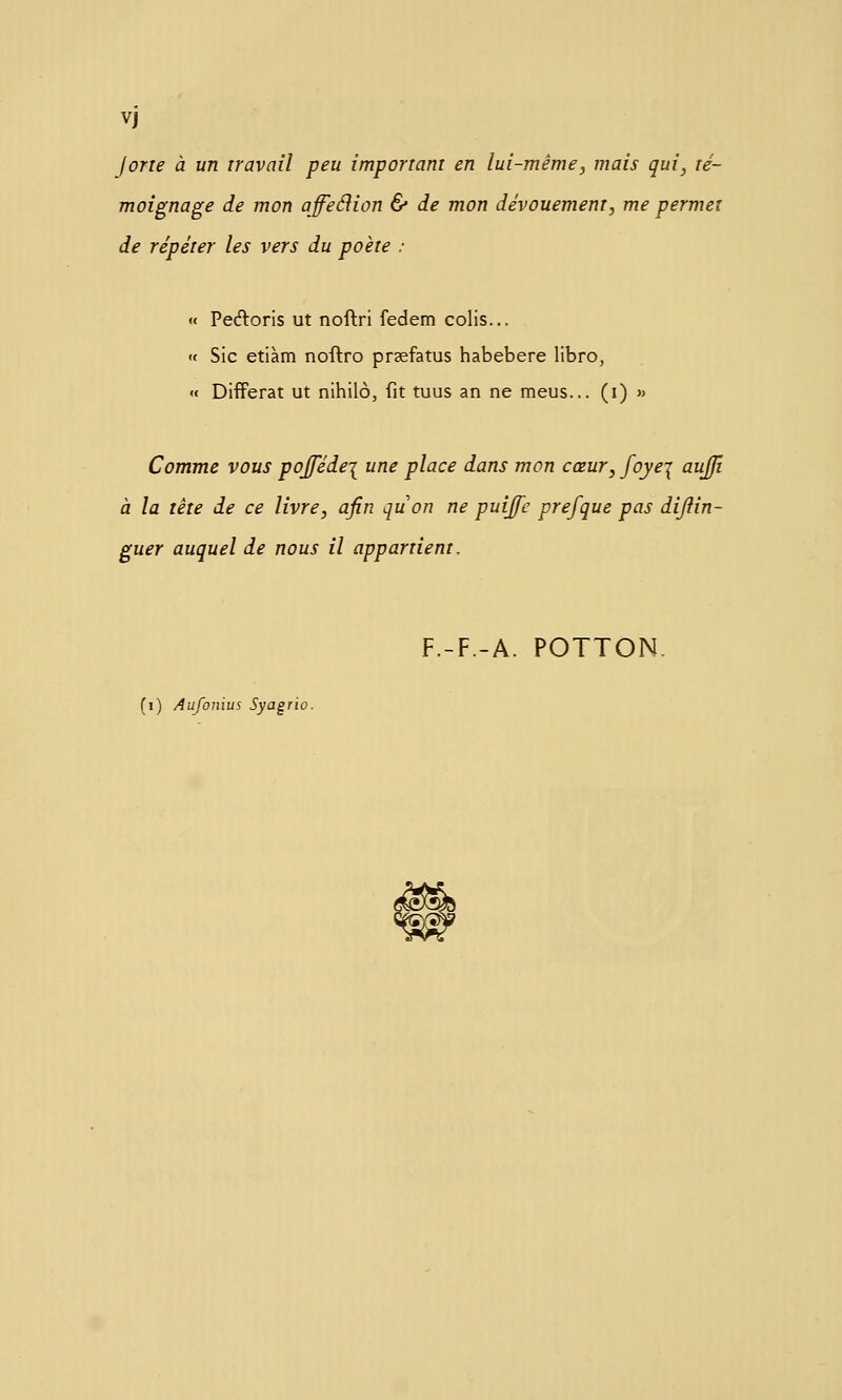 Vj Jorie à un travail peu important en lui-même^ mais qui, té- moignage de mon affeéiion & de mon dévouement, me permet de répéter les vers du poète : « Pedoris ut noftri fedem colis... « Sic etiàm noftro prsefatus habebere libro, « Différât ut nihilo, fit tuus an ne meus... (i) >» Comme vous pofféde\ une place dans mon cœur, fojej aujjî à la tête de ce livre, afin quon ne puiffe prefque pas dijîin- guer auquel de nous il appartient. F.-F.-A. POTTON. (i) Aufonius Syagrio.