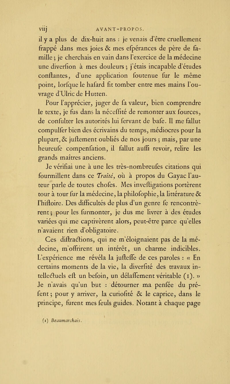 il y a plus de dix-huit ans : je venais d'être cruellement frappé dans mes joies & mes efpérances de père de fa- mille ; je cherchais en vain dans l'exercice de la médecine une diverfion à mes douleurs ; j'étais incapable d'études confiantes^ d'une application foutenue fur le même point, lorfque le hafard fit tomber entre mes mains l'ou- vrage d'Ulric de Hutten. Pour l'apprécier, juger de fa valeur, bien comprendre le texte, je fus dans la néceffité de remonter aux fources, de confulter les autorités lui fervant de bafe. Il me fallut compulfer bien des écrivains du temps, médiocres pour la plupart, & juflement oubliés de nos jours ; mais, par une heureufe compenfation, il fallut auffi revoir, relire les grands maîtres anciens. Je vérifiai une à une les très-nombreufes citations qui fourmillent dans ce Traité, où à propos du Gayac l'au- teur parle de toutes chofes. Mes inveftigations portèrent tour à tour fur la médecine, la philofophie, la littérature & rhiftoire. Des difficultés de plus d'un genre fe rencontrè- rent ; pour les furmonter, je dus me livrer à des études variées qui me captivèrent alors, peut-être parce qu'elles n'avaient rien d'obligatoire. Ces diflraélions, qui ne m'éloignaient pas de la mé- decine, m'offrirent un intérêt, un charme indicibles. L'expérience me révéla la jufteflTe de ces paroles : « En certains moments de la vie, la diverfité des travaux in- telleéluels eft un befoin, un délaifement véritable (i). jj Je n'avais qu'un but : détourner ma penfée du pré- fent 5 pour y arriver, la curiofité & le caprice, dans le principe, furent mes feuls guides. Notant à chaque page (i) Beaumarchais.