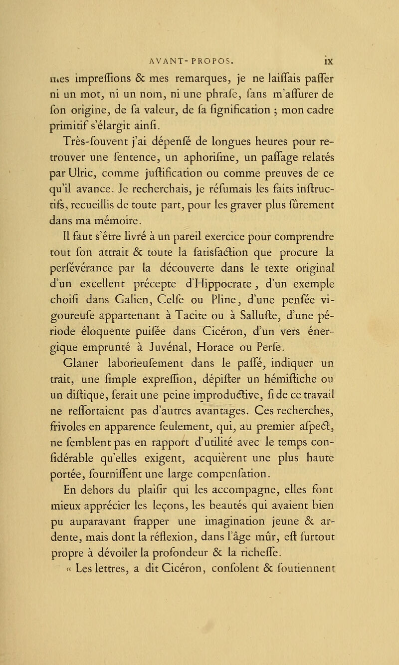 iiics impreflîons & mes remarques, je ne laiflais paflTer ni un mot, ni un nom, ni une phrafe, fans m'afTurer de fon origine, de fa valeur, de fa fignification 5 mon cadre primitif s'élargit ainfi. Très-fouvent j'ai dépenfé de longues heures pour re- trouver une fencence, un aphorifme, un paflage relatés par Ulric, comme juftification ou comme preuves de ce qu'il avance. Je recherchais, je réfumais les faits inftruc- tifs, recueillis de toute part, pour les graver plus fûrement dans ma mémoire. Il faut s'être livré à un pareil exercice pour comprendre tout fon attrait & toute la fatisfaélion que procure la perfévérance par la découverte dans le texte original d'un excellent précepte dHippocrate, d'un exemple choifi dans Gahen, Celfe ou Pline, d'une penfée vi- goureufe appartenant à Tacite ou à Sallufte, d'une pé- riode éloquente puifée dans Cicéron, d'un vers éner- gique emprunté à Juvénal, Horace ou Perfe. Glaner laborieufement dans le paiTé, indiquer un trait, une fimple expreffion, dépifter un hémifliche ou un diftique, ferait une peine improduélive, fi de ce travail ne reffortaient pas d'autres avantages. Ces recherches, frivoles en apparence feulement, qui, au premier afpeél, ne femblent pas en rapport d'utilité avec le temps con- fidérable qu'elles exigent, acquièrent une plus haute portée, fourniflent une large compenfation. En dehors du plaifir qui les accompagne, elles font mieux apprécier les leçons, les beautés qui avaient bien pu auparavant frapper une imagination jeune & ar- dente, mais dont la réflexion, dans l'âge mûr, efl: furtout propre à dévoiler la profondeur & la richefle. « Les lettres, a dit Cicéron, confolent & foutiennent
