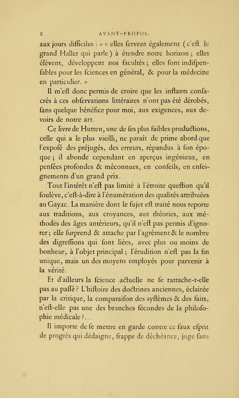 aux jours difficiles : » « elles fervent également ( c'ell le grand Haller qui parle) à étendre notre horizon j elles élèvent, développent nos facultés ; elles font indifpen- fables pour les fciences en général, & pour la médecine en particulier. » Il m'eft donc permis de croire que les inftants confa- crés à ces obfervations littéraires n'ont pas été dérobés, fans quelque bénéfice pour moi, aux exigences, aux de- voirs de notre art. Ce livre de Hutten, une de fes plus faibles productions, celle qui a le plus vieilli, ne paraît de prime abord que fexpofé des préjugés, des erreurs, répandus à fon épo- que ; il abonde cependant en aperçus ingénieux, en penfées profondes & méconnues, en confeils, en enfei- gnements d'un grand prix. Tout l'intérêt n'eft pas limité à l'étroite queftion qu'il - foulève, c'eft-à-dire à l'énumération des qualités attribuées au Gayac. La manière dont le fujet eft traité nous reporte aux traditions, aux croyances, aux théories, aux mé- thodes des âges antérieurs, qu'il n'eft pas permis d'igno- rer ; elle furprend & attache par l'agrément & le nombre des digreffions qui font liées, avec plus ou moins de bonheur, à fobjet principal ; Férudition n'eft pas la fin unique, mais un des moyens employés pour parvenir à la vérité. Et d'ailleurs la fcience acluelle ne fe rattache-t-elle pas au pafte ? L'hiftoire des doélrines anciennes, éclairée par la critique, la comparaifon des syftèmes & des faits, n'eft-elle pas une des branches fécondes de la philofo- phie médicale ?... Il importe de fe mettre en garde contre ce faux efprit de progrès qui dédaigne, frappe de déchéance, juge fan&