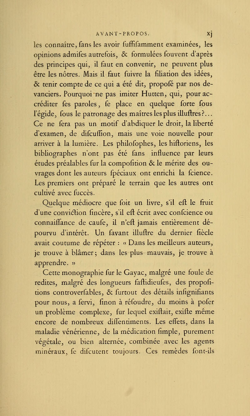 les connaître^ fans les avoir iuffifamment examinées, les opinions admifes autrefois, & formulées fouvent d'après des principes qui, il faut en convenir, ne peuvent plus être les nôtres. Mais il faut fuivre la filiation des idées, & tenir compte de ce qui a été dit, propofé par nos de- vanciers. Pourquoi ne pas imiter Hutten, qui, pour ac- créditer fes paroles, fe place en quelque forte fous l'égide, fous le patronage des maîtres les plus illuftres?... Ce ne fera pas un motif d'abdiquer le droit, la liberté d'examen, de difcuffion, mais une voie nouvelle pour arriver à la lumière. Les philofophes, les hiftoriens, les bibliographes n'ont pas été fans influence par leurs études préalables fur la compolition & le mérite des ou- vrages dont les auteurs fpéciaux ont enrichi la fcience. Les premiers ont préparé le terrain que les autres ont cultivé avec fuccès. Quelque médiocre que foit un livre, s'il eu. le fruit d'une conviélion fincère, s'il efl écrit avec confcience ou connaifl^ance de caufe, il n'eft jamais entièrement dé- pourvu d'intérêt. Un favant illuftre du dernier fiècle avait coutume de répéter : « Dans les meilleurs auteurs, je trouve à blâmer; dans les plus mauvais, je trouve à apprendre. » Cette monographie fur le Gayac, malgré une foule de redites, malgré des longueurs faflidieufes, des propofi- tions controverfables, & furtout des détails infignifiants pour nous, a fervi, finon à réfoudre, du moins à pofer un problème complexe, fur lequel exiftait, exifle même encore de nombreux difîentiments. Les effets, dans la maladie vénérienne, de la médication fimple, purement végétale, ou bien alternée, combinée avec les agents minéraux, fe difcutent toujours. Ces remèdes font-ils