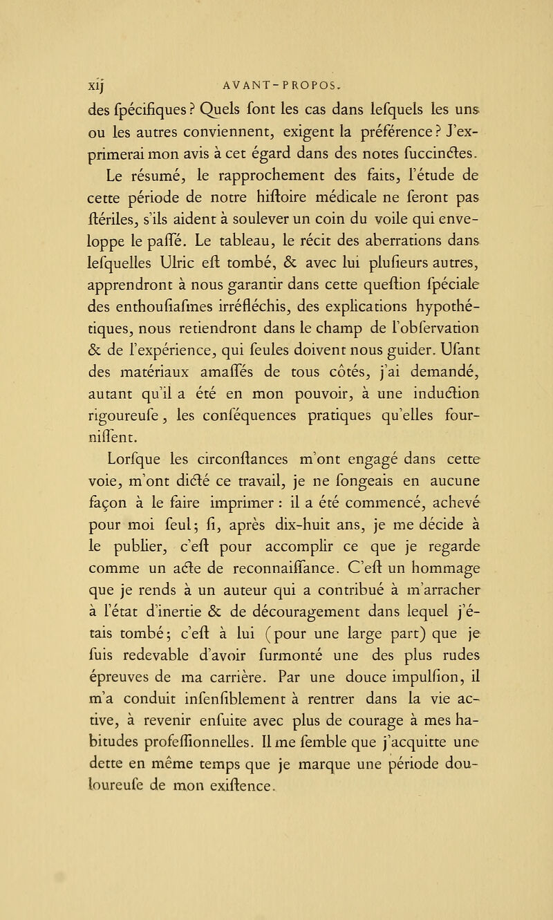 des fpécifiques ? Quels font les cas dans lefqueis les uns ou les autres conviennent, exigent la préférence ? J'ex- primerai mon avis à cet égard dans des notes fuccinéles. Le résumé, le rapprochement des faits, l'étude de cette période de notre hiftoire médicale ne feront pas ftériles, s'ils aident à soulever un coin du voile qui enve- loppe le palTé, Le tableau, le récit des aberrations dans lefquelles Ulric eft tombé, & avec lui plufieurs autres, apprendront à nous garantir dans cette queftion fpéciale des enthoufiafmes irréfléchis, des explications hypothé- tiques, nous retiendront dans le champ de l'obfervation & de l'expérience, qui feules doivent nous guider. Ufant des matériaux amaflTés de tous côtés, j'ai demandé, autant qu'il a été en mon pouvoir, à une induélion rigoureufe, les conféquences pratiques qu'elles four- niflent. Lorfque les circonftances m'ont engagé dans cette voie, m'ont dicîlé ce travail, je ne fongeais en aucune façon à le faire imprimer : il a été commencé, achevé pour moi feul; fi, après dix-huit ans, je me décide à le pubher, c'efl pour accomplir ce que je regarde comme un aéle de reconnaiffance. C'efl un hommage que je rends à un auteur qui a contribué à m'arracher à l'état d'inertie & de découragement dans lequel j'é- tais tombé; c'efl: à lui (pour une large part) que je fuis redevable d'avoir furmonté une des plus rudes épreuves de ma carrière. Par une douce impulfion, il m'a conduit infenfiblement à rentrer dans la vie ac- tive, à revenir enfuite avec plus de courage à mes ha- bitudes profeffionnelles. Il me femble que j'acquitte une dette en même temps que je marque une période dou- loureufe de mon exiflence.