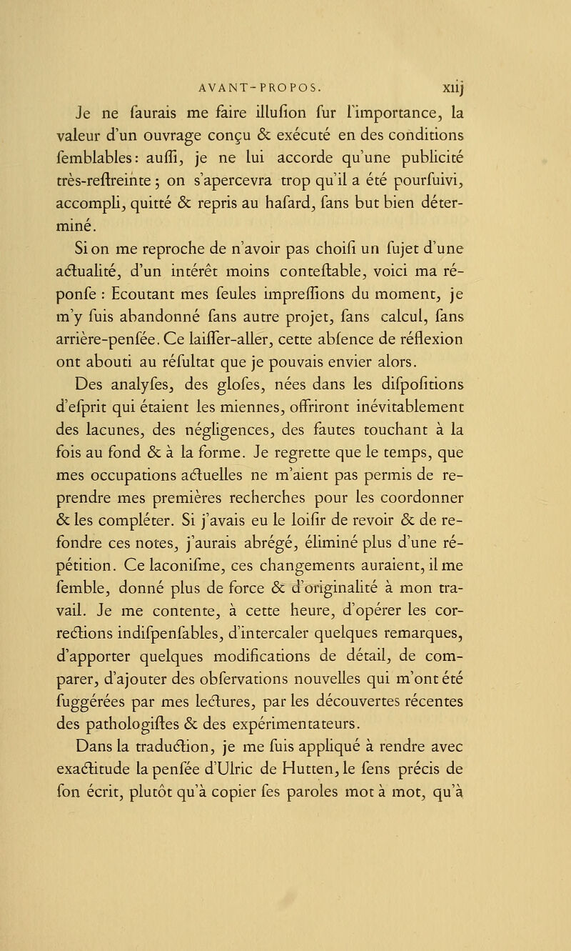 Je ne faurais me faire illufion fur Timportance, la valeur d'un ouvrage conçu & exécuté en des conditions femblables: auffi, je ne lui accorde qu'une publicité très-reftreinte ; on s'apercevra trop qu'il a été pourfuivi, accompli, quitté & repris au hafard, fans but bien déter- miné. Si on me reproche de n'avoir pas choifi un fujet d'une aélualité, d'un intérêt moins conteflable, voici ma ré- ponfe ; Ecoutant mes feules imprefîions du moment, je m'y fuis abandonné fans autre projet, fans calcul, fans arrière-penfée. Ce laifler-aller, cette abfence de réflexion ont abouti au réfultat que je pouvais envier alors. Des analyfes, des glofes, nées dans les difpofitions d'efprit qui étaient les miennes, offriront inévitablement des lacunes, des négligences, des fautes touchant à la fois au fond & à la forme. Je regrette que le temps, que mes occupations aéluelles ne m'aient pas permis de re- prendre mes premières recherches pour les coordonner & les compléter. Si j'avais eu le loilir de revoir & de re- fondre ces notes, j'aurais abrégé, éliminé plus d'une ré- pétition. Ce laconifme, ces changements auraient, il me femble, donné plus de force & d'originalité à mon tra- vail. Je me contente, à cette heure, d'opérer les cor- redlions indifpenfables, d'intercaler quelques remarques, d'apporter quelques modifications de détail, de com- parer, d'ajouter des obfervations nouvelles qui m'ont été fuggérées par mes leélures, par les découvertes récentes des pathologifles & des expérimentateurs. Dans la traduction, je me fuis appliqué à rendre avec exactitude la penfée d'Ulric de Hutten, le fens précis de fon écrit, plutôt qu'à copier fes paroles mot à mot, qu'à