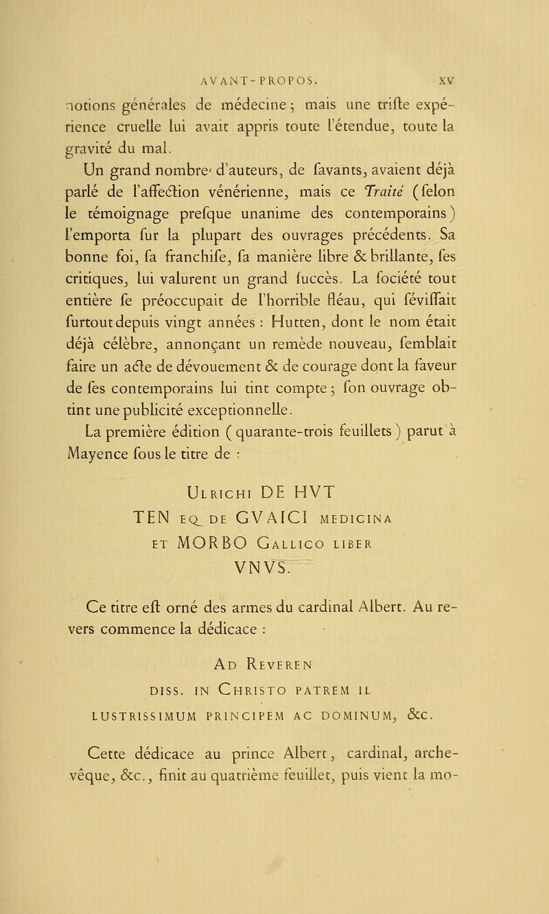 notions générales de médecine ; mais une trifle expé- rience cruelle lui avait appris toute l'étendue, toute la gravité du mal. Un grand nombre' d'auteurs, de favants, avaient déjà parlé de l'affeélion vénérienne, mais ce Traité (félon le témoignage prefque unanime des contemporains) l'emporta fur la plupart des ouvrages précédents. Sa bonne foi, fa franchife, fa manière libre & brillante, fes critiques^ lui valurent un grand fuccès. La fociété tout entière fe préoccupait de l'horrible fléau, qui féviflait furtoutdepuis vingt années : Hutten, dont le nom était déjà célèbre, annonçant un remède nouveau, femblait faire un ade de dévouement & de courage dont la faveur de fes contemporains lui tint compte ; fon ouvrage ob- tint une publicité exceptionnelle. La première édition ( quarante-trois feuillets ) parut à Mayence fous le titre de : Ulrichi de HVT ten eq_ de gvaici medicina ET MORBO Gallico liber VNVS. Ce titre efl orné des armes du cardinal Albert. Au re- vers commence la dédicace : Ad Reveren Diss. IN Christo patrem il LUSTRISSIMUM PRINCIPEM AC DOMINUM, &C. Cette dédicace au prince Albert, cardinal, arche- vêque, &c., finit au quatrième feuillet, puis vient la mo-