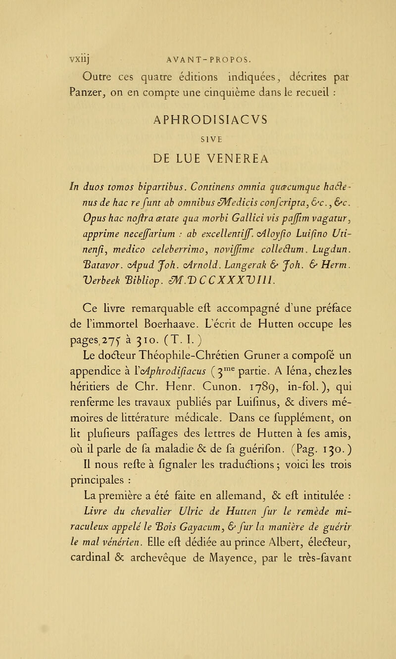 Outre ces quatre éditions indiquées, décrites par Panzer, on en compte une cinquième dans le recueil : APHRODISIACVS SIVE DE LUE VENEREA ïn duos tomos hipartihus. Cominens omnia qucecumque haéîe- nus de hac refum ah omnibus zMedicis confcripia, &c.,&c. Opushac nojira œtaie qua morhi Gallici vis pajjlm vagaïur^ apprime neceffarium : ah excellemiff. oiloyjio Luifmo Uii- nenji, medico celeberrimo, novijfime colleéium. Lugdun. 'Baiavor. cApud Joh. (Arnold. Langerak & Joh. & Herm. Verheek 'Bihliop. éM.V CCXXXVIll. Ce livre remarquable eft accompagné d'une préface de l'immortel Boerhaave. L'écrit de Hutten occupe les pages,27^ à 310. (T. I. ) Le doéleur Théophile-Chrétien Gruner a compofé un appendice à VcAphrodijîacus (3™^ partie. A léna, chezles héritiers de Chr. Henr. Cunon. 1789, in-fol. ), qui renferme les travaux publiés par Luifinus, & divers mé- moires de littérature médicale. Dans ce fupplément, on lit plufieurs pafTages des lettres de Hutten à les amis, où il parle de fa maladie & de fa guérifon. (Pag. 130. ) Il nous refte à fignaler les tradudions ; voici les trois principales : La première a été faite en allemand, & eft intitulée : Livre du chevalier Ulric de Hutten fur le remède mi- raculeux appelé le 'Bois Gayacum, & fur la manière de guérir le mal vénérien. Elle eft dédiée au prince Albert, éledleur, cardinal & archevêque de Mayence, par le très-favant