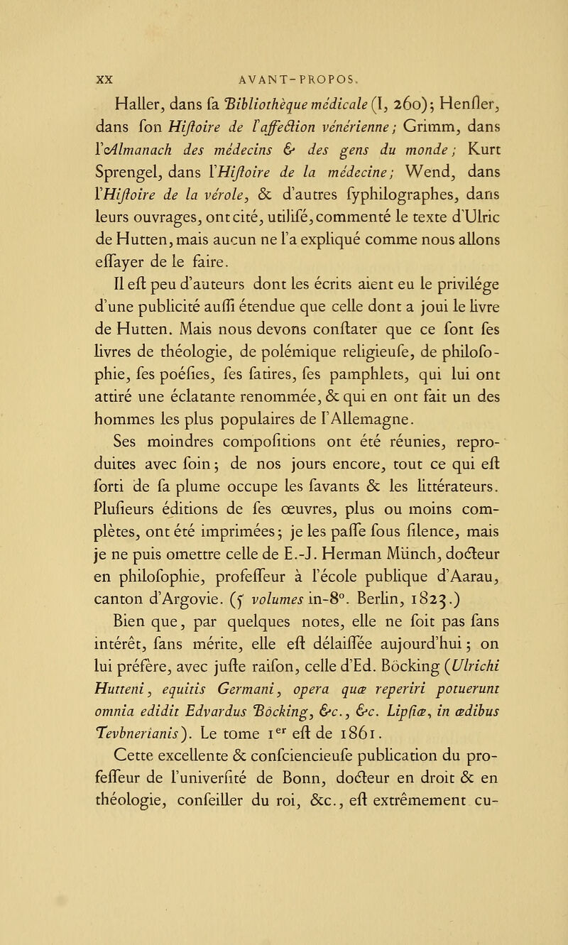 Haller, dans fa 'Bibliothèque médicale (l, 260); Henfler, dans fon Hijîoire de Taffedion vénérienne ; Grimm, dans ïoAlmanach des médecins & des gens du monde ; Kurt Sprengelj dans ïHijîoire de la médecine; Wend, dans VHijîoire de la vérole, & d'autres fyphilographes, dans leurs ouvrages, ontcité, utilifé, commenté le texte dTJlric de Hutten, mais aucun ne l'a expliqué comme nous allons eiïayer de le faire. Il ell peu d'auteurs dont les écrits aient eu le privilège d'une publicité aufîî étendue que celle dont a joui le livre de Hutten. Mais nous devons conflater que ce font fes livres de théologie, de polémique religieufe, de philofo- phie, fes poéfies, fes fatires, fes pamphlets, qui lui ont attiré une éclatante renommée, & qui en ont fait un des hommes les plus populaires de l'Allemagne. Ses moindres compofitions ont été réunies, repro- duites avec foin ; de nos jours encore, tout ce qui efl forti de fa plume occupe les favants & les littérateurs. Plufieurs éditions de fes œuvres, plus ou moins com- plètes, ont été imprimées; je les pafTe fous filence, mais je ne puis omettre celle de E.-J. Herman Mlinch, doéleur en philofophie, profefleur à l'école publique d'Aarau, canton d'Argovie. (y volumes'mS°. Berlin, 1823.) Bien que, par quelques notes, elle ne foit pas fans intérêt, fans mérite, elle eft délaiffée aujourd'hui ; on lui préfère, avec jufle raifon, celle d'Ed. Bôcking (JJlrichi Hutieni, equiiis Germani, opéra quœ reperiri potuerum omnia edidit Edvardus 'Bôcking, &c., &c. Lipfîœ, in œdihus Tevhnerianis). Le tome i^ eft de 1861. Cette excellente & confciencieufe publication du pro- fefTeur de l'univerfité de Bonn, doéleur en droit & en théologie, confeiller du roi, Sec, efl extrêmement eu-