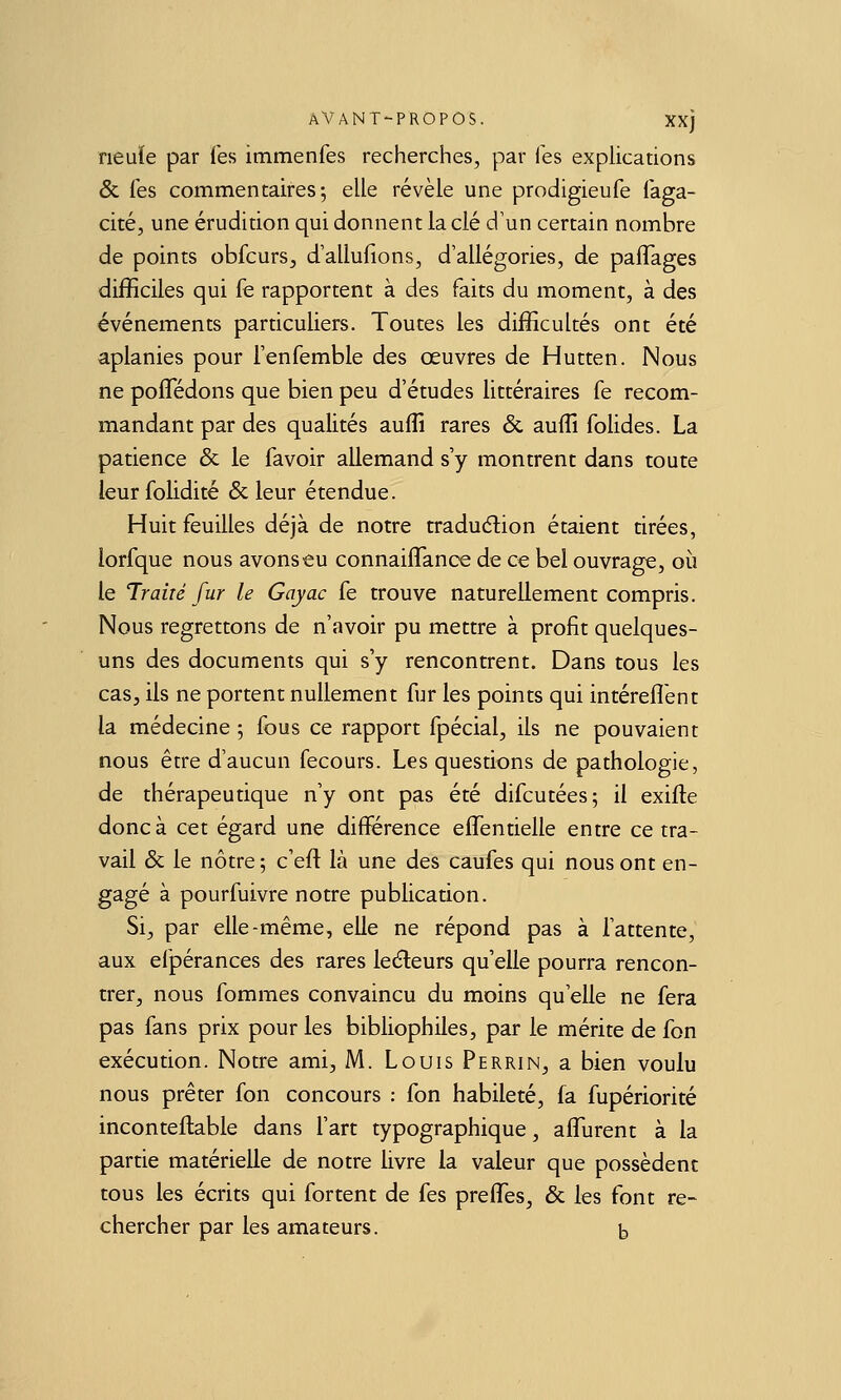 neuïe par Tes immenfes recherches, par les explications & les commencairesj elle révèle une prodigieufe Taga- cité, une érudition qui donnent la clé d'un certain nombre de points obfcurs, d'allulions, d'allégories, de palTages difficiles qui fe rapportent à des faits du moment, à des événements particuliers. Toutes les difficultés ont été aplanies pour l'enfemble des œuvres de Hutten. Nous ne pofledons que bien peu d'études littéraires fe recom- mandant par des qualités auflî rares & auffi folides. La patience & le favoir allemand s'y montrent dans toute leur folidité 6c leur étendue. Huit feuilles déjà de notre traduction étaient tirées, lorfque nous avons-eu connaiflance de ce bel ouvrage, où le Traùé fur le Gayac fe trouve naturellement compris. Nous regrettons de n'avoir pu mettre à profit quelques- uns des documents qui s'y rencontrent. Dans tous les cas, ils ne portent nullement fur les points qui intérefl'ent la médecine 5 fous ce rapport fpécial, ils ne pouvaient nous être d'aucun fecours. Les questions de pathologie, de thérapeutique n'y ont pas été difcutées; il exifte donc à cet égard une différence eflentielle entre ce tra- vail & le nôtre; c'eft là une des caufes qui nous ont en- gagé à pourfuivre notre publication. Si, par elle-même, elle ne répond pas à l'attente, aux efpérances des rares le(5leurs qu'elle pourra rencon- trer, nous fommes convaincu du moins qu'elle ne fera pas fans prix pour les bibliophiles, par le mérite de fon exécution. Notre ami, M. Louis Perrin, a bien voulu nous prêter fon concours : fon habileté, fa fupériorité inconteflable dans l'art typographique, alTurent à la partie matérielle de notre livre la valeur que possèdent tous les écrits qui fortent de fes preffes, & les font re- chercher par les amateurs. b