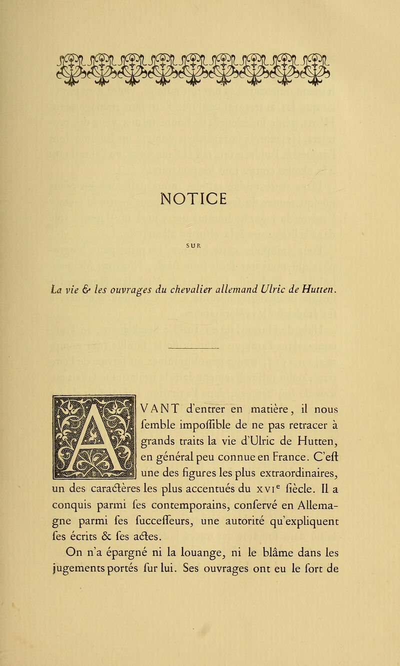 NOTICE La vie & les ouvrages du chevalier allemand Ulric de Hutten. VANT d'entrer en matière, il nous femble impofTible de ne pas retracer à grands traits la vie d'Ulric de Hutten, en général peu connue en France. C'eft une des figures les plus extraordinaires^ un des caraélères les plus accentués du xvi^ fiècle. Il a conquis parmi fes contemporains, confervé en Allema- gne parmi fes fucceffeurs, une autorité qu'expliquent fes écrits & fes aéles. On n'a épargné ni la louange, ni le blâme dans les jugements portés fur lui. Ses ouvrages ont eu le fort de
