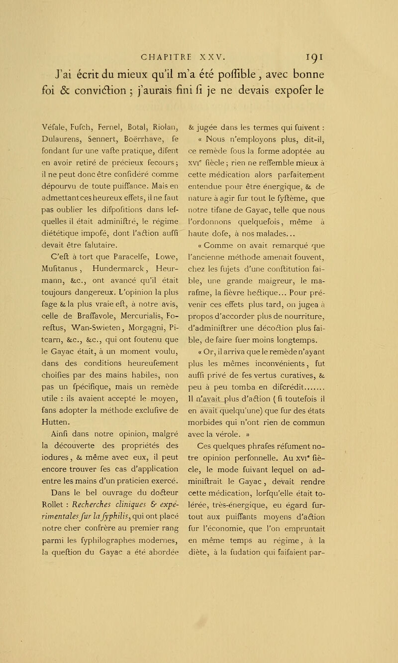 J'ai écrit du mieux qu'il m'a été poffible, avec bonne foi & conviction 5 j'aurais fini fi je ne devais expofer le Véfale, Fufch, Fernel, Botal, Riolan, Dulaurens, Sennert, Boërrhave, fe fondant fur une vafte pratique, difent en avoir retiré de précieux fecours ; il ne peut donc être confidéré comme dépourvu de toute puiffance. Mais en admettant ces heureux effets, il ne faut pas oublier les difpofitions dans lef- quelles il était adminiflré, le régime diététique impofé, dont l'aftion auffi devait être falutaire. C'eft à tort que Paracelfe, Lowe, Mufitanus , Hundermarck , Heur- mann, &c., ont avancé qu'il était toujours dangereux. L'opinion la plus fage & la plus vraie efl, à notre avis, celle de Braflavole, Mercurialis, Fo- reftus, Wan-Swieten, Morgagni, Pi- tcarn, &c., &.C., qui ont foutenu que le Gayac était, à un moment voulu, dans des conditions heureufement choifies par des mains habiles, non pas un fpécifîque, mais un remède utile : ils avaient accepté le moyen, fans adopter la méthode exclufive de Hutten. Ainfi dans notre opinion, malgré la découverte des propriétés des iodures, & même avec eux, il peut encore trouver fes cas d'application entre les mains d'un praticien exercé. Dans le bel ouvrage du doéleur Rollet : Recherches cliniques & ex-pé- rirnentalesfur lafyphilis, qui ont placé notre cher confrère au premier rang parmi les fyphilographes modernes, !a queflion du Gayac a été abordée & jugée dans les termes qui fuivent : « Nous n'employons plus, dit-il, ce remède fous la forme adoptée au xvi fiècle ; rien ne reffemble mieux à cette médication alors parfaitement entendue pour être énergique, & de nature à agir fur tout le fyflème, que notre tifane de Gayac, telle que nous l'ordonnons quelquefois, même à haute dofe, à nos malades... « Comme on avait remarqué que l'ancienne méthode amenait fouvent, chez les fujets d'une conftitution fai- ble, une grande maigreur, le ma- rafme, la fièvre heftique... Pour pré- venir ces effets plus tard, on jugea à propos d'accorder plus de nourriture, d'adminiftrer une décoétion plus fai- ble, de faire fuer moins longtemps. « Or, il arriva que le remède n'ayant plus les mêmes inconvénients, fut auffi privé de fes vertus curatives, &. peu à peu tomba en difcrédit Il n'avait plus d'aftion (fi toutefois il en avait quelqu'une) que fur des états morbides qui n'ont rien de commun avec la vérole. » Ces quelques phrafes réfument no- tre opinion perfonnelle. Au xvi* fiè- cle, le mode fuivant lequel on ad- miniflrait le Gayac, devait rendre cette médication, lorfqu'elle était to- lérée, très-énergique, eu égard fur- tout aux puiffants moyens d'aftion fur l'économie, que l'on empruntait en même temps au régime, à la diète, à la fudation qui faifaient par-