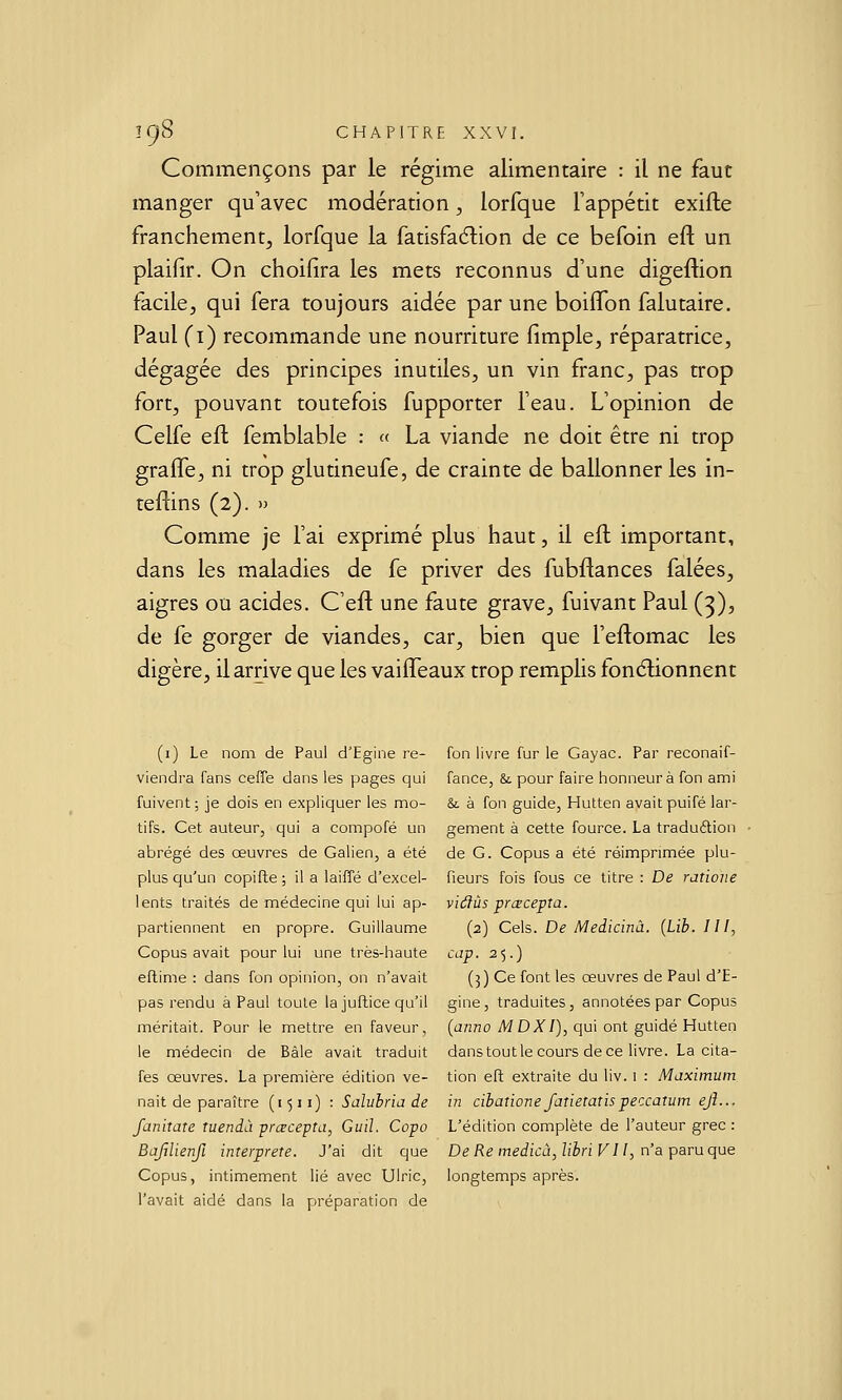 Commençons par le régime alimentaire : il ne faut manger qu'avec modération, lorfque Tappétit exifte franchement^ lorfque la fatisfadion de ce befoin eft un plaifir. On choifira les mets reconnus d'une digeftion facile;, qui fera toujours aidée par une boiifon falutaire. Paul (i) recommande une nourriture limple, réparatrice, dégagée des principes inutiles, un vin franc, pas trop fort, pouvant toutefois fupporter l'eau. L'opinion de Celfe efl femblable : « La viande ne doit être ni trop gralfe, ni trop glutineufe, de crainte de ballonner les in- teflins (2). » Comme je l'ai exprimé plus haut, il eft important, dans les maladies de fe priver des fubftances falées, aigres ou acides. C'eft une faute grave, fuivant Paul (3), de fe gorger de viandes, car, bien que l'eftomac les digère, il arrive que les vaiffeaux trop remplis fonélionnent (i) Le nom de Paul d'Egine re- viendra fans ceffe dans les pages qui fuivent; je dois en expliquer les mo- tifs. Cet auteur, qui a compofé un abrégé des œuvres de Galien, a été plus qu'un copifle ; il a laiffé d'excel- lents traités de médecine qui lui ap- partiennent en propre. Guillaume Copus avait pour lui une très-haute eftime : dans fon opinion, on n'avait pas rendu à Paul toute la juftice qu'il méritait. Pour le mettre en faveur, le médecin de Bâle avait traduit fes œuvres. La première édition ve- nait de paraître (i 511) : Salubria de fanitate îuendà prœcepta, Guil. Copo BaftlienfL interprète. J'ai dit que Copus, intimement lié avec Ulric, l'avait aidé dans la préparation de fon livre fur le Gayac. Par reconaif- fance, &. pour faire honneur à fon ami & à fon guide, Hutten avait puifé lar- gement à cette fource. La traduélion de G. Copus a été réimprimée plu- fieurs fois fous ce titre : De ratioiie viâùs prcecepta. (2) Cels. De Meiicinà. {Lib. III, cap. 25.) (5) Ce font les œuvres de Paul d'E- gine, traduites, annotées par Copus [aiino MDXI), qui ont guidé Hutten dans tout le cours de ce livre. La cita- tion eft extraite du liv. i : Maximum in cibatione fatietatispeccatiim ejl... L'édition complète de l'auteur grec : De Re medicà, libri VII, n'a paru que longtemps après.