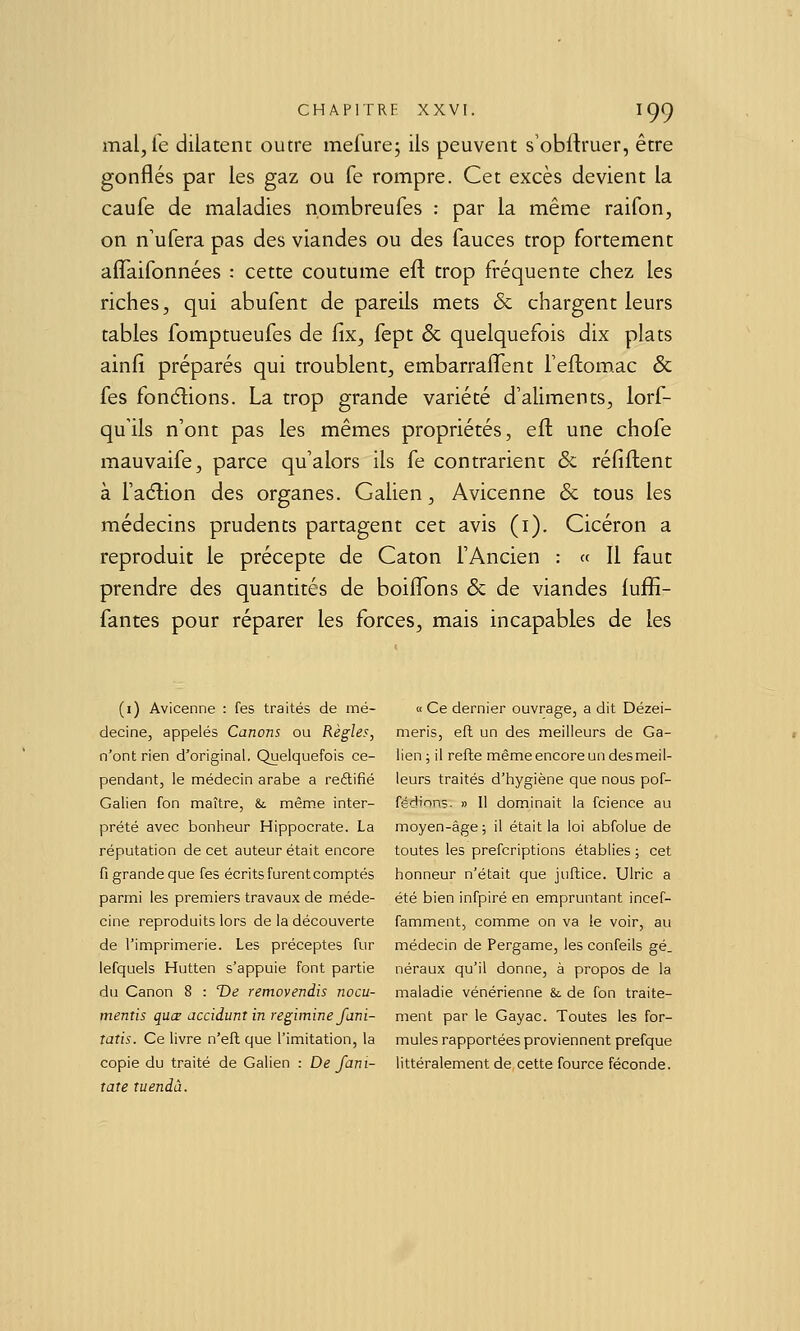 mal, fe dilatent outre merure; ils peuvent s'obilruer, être gonflés par les gaz ou fe rompre. Cet excès devient la caufe de maladies nombreufes : par la même raifon, on n'ufera pas des viandes ou des fauces trop fortement afîaifonnées : cette coutume eft trop fréquente chez les riches, qui abufent de pareils mets & chargent leurs tables fomptueufes de fix, fept & quelquefois dix plats ainfi préparés qui troublent, embarraflîent l'eftomac & fes fonélions. La trop grande variété d'aliments, lorf- quHs n'ont pas les mêmes propriétés, eft une chofe mauvaife, parce qu'alors ils fe contrarient & réfiftent à ra(5lion des organes. Galien, Avicenne & tous les médecins prudents partagent cet avis (i). Cicéron a reproduit le précepte de Caton l'Ancien : « 11 faut prendre des quantités de boiflxjns & de viandes luffi- fantes pour réparer les forces, mais incapables de les (i) Avicenne : fes traités de mé- decine, appelés Canons ou Règles, n'ont rien d'original. Quelquefois ce- pendant, le médecin arabe a reélifié Galien fon maître, & mêm.e inter- prété avec bonheur Hippocrate. La réputation de cet auteur était encore fi grande que fes écrits furent comptés parmi les premiers travaux de méde- cine reproduits lors de la découverte de l'imprimerie. Les préceptes fur lefquels Hutten s'appuie font partie du Canon 8 : T)e removendis nocu- mentis quœ acciduntin regimine fani- tatis. Ce livre n'efl que l'imitation, la copie du traité de Galien : De fani- tate tuendà. « Ce dernier ouvrage, a dit Dézei- meris, eft un des meilleurs de Ga- lien ; il refte même encore un des meil- leurs traités d'hygiène que nous pof- fédinns. » H dominait la fcience au moyen-âge ; il était la loi abfolue de toutes les prefcriptions établies ; cet honneur n'était que juftice. Ulric a été bien infpiré en empruntant incef- famment, comme on va le voir, au médecin de Pergame, les confeils gé_ néraux qu'il donne, à propos de la maladie vénérienne & de fon traite- ment par le Gayac. Toutes les for- mules rapportées proviennent prefque littéralement de cette fource féconde.