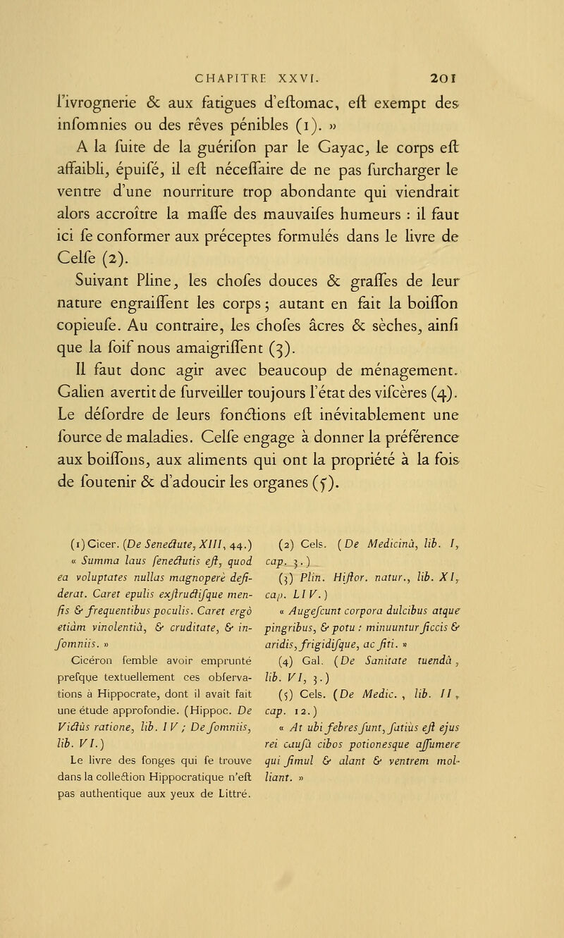 l'ivrognerie & aux fatigues d'eflomac, efl: exempt des infomnies ou des rêves pénibles (i). » A la fuite de la guérifon par le Gayac, le corps ell affaibli, épuifé, il eft néceffaire de ne pas furcharger le ventre d'une nourriture trop abondante qui viendrait alors accroître la mafle des mauvaifes humeurs : il faut ici fe conformer aux préceptes formulés dans le livre de Celfe (2). Suivant Pline, les chofes douces & graffes de leur nature engrailTent les corps 5 autant en fait la boiflbn copieufe. Au contraire, les chofes acres & sèches, ainfi que la foif nous amaigriffent (3). 11 faut donc agir avec beaucoup de ménagement, Galien avertit de furveiller toujours l'état des vifcères (4). Le défordre de leurs fondions eft inévitablement une fource de maladies. Celfe engage à donner la préférence aux boilTons, aux aliments qui ont la propriété à la fois de fou tenir & d'adoucir les organes (y). {i)C\cer. (De Senedute, XIII, 44.) (2) Cels. {De Medicinù, lib. I, « Summa laus feneâutis eft, quoi cap. 5.) ea voluptates nullas magnoperè deji- (3) Plin. Hiflor. natur., lib. XI,. derar. Caret epulis exftrudfifque men- caj). LIV.) fts & frequentibus poculjs. Caret ergà « Augefcunt corpora dulcibus atque etiàtn vinolentiâ, & cruditate, & in- pingribus, & potu : minuunturjiccis & fomniis. » aridis,frigidifque, acfui. » Cicéron femble avoir emprunté (4) Gai. {De Sanitate îuendâ, prefque textuellement ces obferva- lib. VI, 3.) tions à Hippocrate, dont il avait fait (5) Cels. {De Medic. , lib. 11.^ une étude approfondie. (Hippoc. De cap. 12.) Viâùs ratione, lib. IV ; De fomniis, « At ubifebresjunt,fatiùs ejî ejus lib. VI.) rei caufù cibos potionesque ajjumere Le livre des fonges qui fe trouve qui Jîmul & alant & ventrem mol- dans la colleétion Hippocratique n'efl liant. » pas authentique aux yeux de Littré.