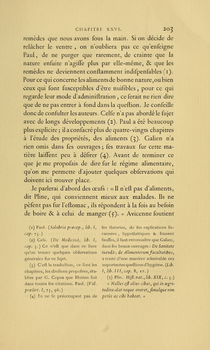 remèdes que nous avons fous la main. Si on décide de relâcher le ventre , on n'oubliera pas ce qu'enfeigne Paul, de ne purger que rarement, de crainte que la nature enfuite n'agifle plus par elle-même, & que les remèdes ne deviennent conftamment indifpenfables (i). Pour ce qui concerne les aliments de bonne nature,ou bien ceux qui font fusceptibles d'être nuifibles, pour ce qui regarde leur mode d'adminiflration, ce ferait ne rien dire que de ne pas entrer à fond dans la queflion. Je confeille donc de confulter les auteurs. Celfe n'a pas abordé le fujet avec de longs développements (2). Paul a été beaucoup plus explicite 5 il a confacré plus de quatre-vingts chapitres à l'étude des propriétés, des aliments (^). Galien n'a rien omis dans fes ouvrages ; fes travaux fur cette ma- tière laiffent peu à défirer (4). Avant de terminer ce que je me propofais de dire fur le régime alimentaire, qu'on me permette d'ajouter quelques obfervations qui doivent ici trouver place. Je parlerai d'abord des œufs : « Il n'eft pas d'aliments, dit Pline, qui conviennent mieux aux malades. Ils ne pèfent pas fur l'eflomac, ils répondent à la fois au befoin de boire & à celui de manger (y). » Avicenne foutient (i) Paul. {Salubria prœcep., lib. I, fes théories, de fes explications fu- cap. 7y) rannées , hypothétiques & fouvent (2) Cels. (De Medicinà, lih. I, fauffes, il faut reconnaître que Galien, cap. 3.) Ce n'efl que dans ce livre dans fes beaux ouvrages : De ian/fare qu'on trouve quelques obfervations tuendà; de Alimenrorumfacultatibus, générales fur ce fujet. a traité d'une manière admirable ces (3) C'eft la traduftion, ce font les importantesqueftionsd'hygiène. (Lz'è. chapitres, les divifions propofées, éta- ï, lib. l II, cap. 8, 17.) blies par G. Copus que Hutten fuit {<,) Plin. Hift.nat.Jib. XIX, c. ^.) dans toutes fes citations. Paul. {Vid. « Nullus ejl alius cibus, qui in crgri- prceferî. /, 73, 96.) tudinealat neque onereT,Jïmulquevim (4) En ne fe préoccupant pas de potùs ac cibi habeat. »