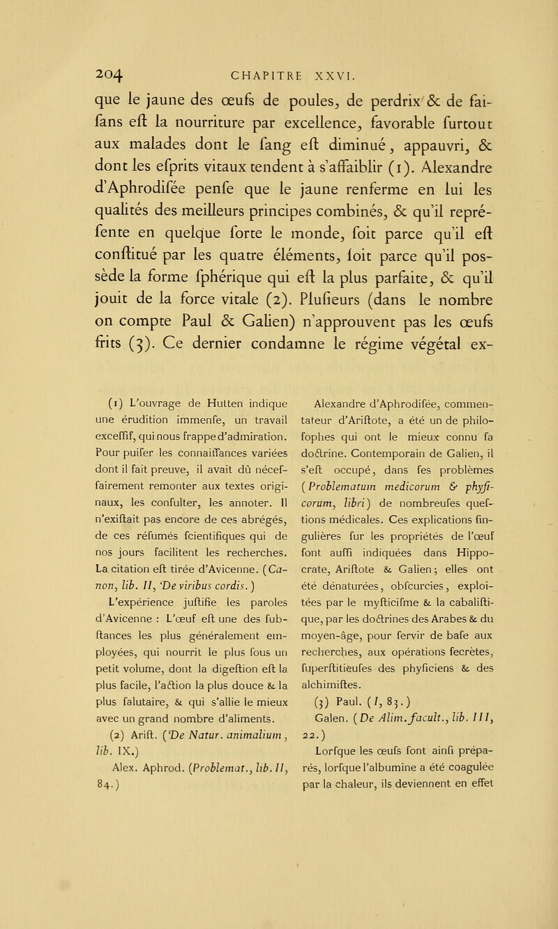 que le jaune des œufs de poules, de perdrix & de fai- fans efl la nourriture par excellence, favorable furtout aux malades dont le fang eft diminué, appauvri, & dont les efprits vitaux tendent à s'affaiblir (i). Alexandre d'Aphrodifée penfe que le jaune renferme en lui les qualités des meilleurs principes combinés, & qu'il repré- fente en quelque forte le monde, foit parce qu'il eft conftitué par les quatre éléments, loit parce qu'il pos- sède la forme fphérique qui eft la plus parfaite, & qu'il jouit de la force vitale (2). Plufieurs (dans le nombre on compte Paul & Galien) n'approuvent pas les œufs frits (3). Ce dernier condamne le régime végétal ex- (i) L'ouvrage de Hutten indique une érudition immenfe, un travail exceffif, qui nous frappe d'admiration. Pour puifer les connailTances variées dont il fait preuve, il avait dû nécef- fairement remonter aux textes origi- naux, les confulter, les annoter. Il n'exiflait pas encore de ces abrégés, de ces réfumés fcientifiques qui de nos jours facilitent les recherches. La citation eft tirée d'Avicenne. {Ca- non, lih. II, 'Devirihuscordis.) L'expérience juftifîe les paroles d'Avicenne : L'œuf eft une des fub- ftances les plus généralement em- ployées, qui nourrit le plus fous un petit volume, dont la digeftion eft la plus facile, l'aftion la plus douce & la plus falutaire, & qui s'allie le mieux avec un grand nombre d'aliments. (2) Arift. [T)e Natur. animalium , Vih. IX.) Alex. Aphrod. [Problemat., lib.ll, 84.) Alexandre d'Aphrodifée, commen- tateur d'Ariftote, a été un de philo- fophes qui ont le mieux connu fa doftrine. Contemporain de Galien, il s'eft occupé, dans fes problèmes ( Prohlematum medicorum & P^yfi- corum, libri) de nombreufes quef- tions médicales. Ces explications fin- gulières fur les propriétés de l'œuf font auffi indiquées dans Hippo- crate, Ariftote &. Galien; elles ont été dénaturées, obfcurcies, exploi- tées par le myfticifme &. la cabalifti- que, par les doélrines des Arabes & du moyen-âge, pour fervir de bafe aux recherches, aux opérations fecrètes, fuperftitieufes des phyficiens & des alchimiftes. (3) Paul. (/,85.) Galen. {De Alitn.facuh., lih. III, 22.) Lorfque les œufs font ainfi prépa- rés, lorfque l'albumine a été coagulée par la chaleur, ils deviennent en effet