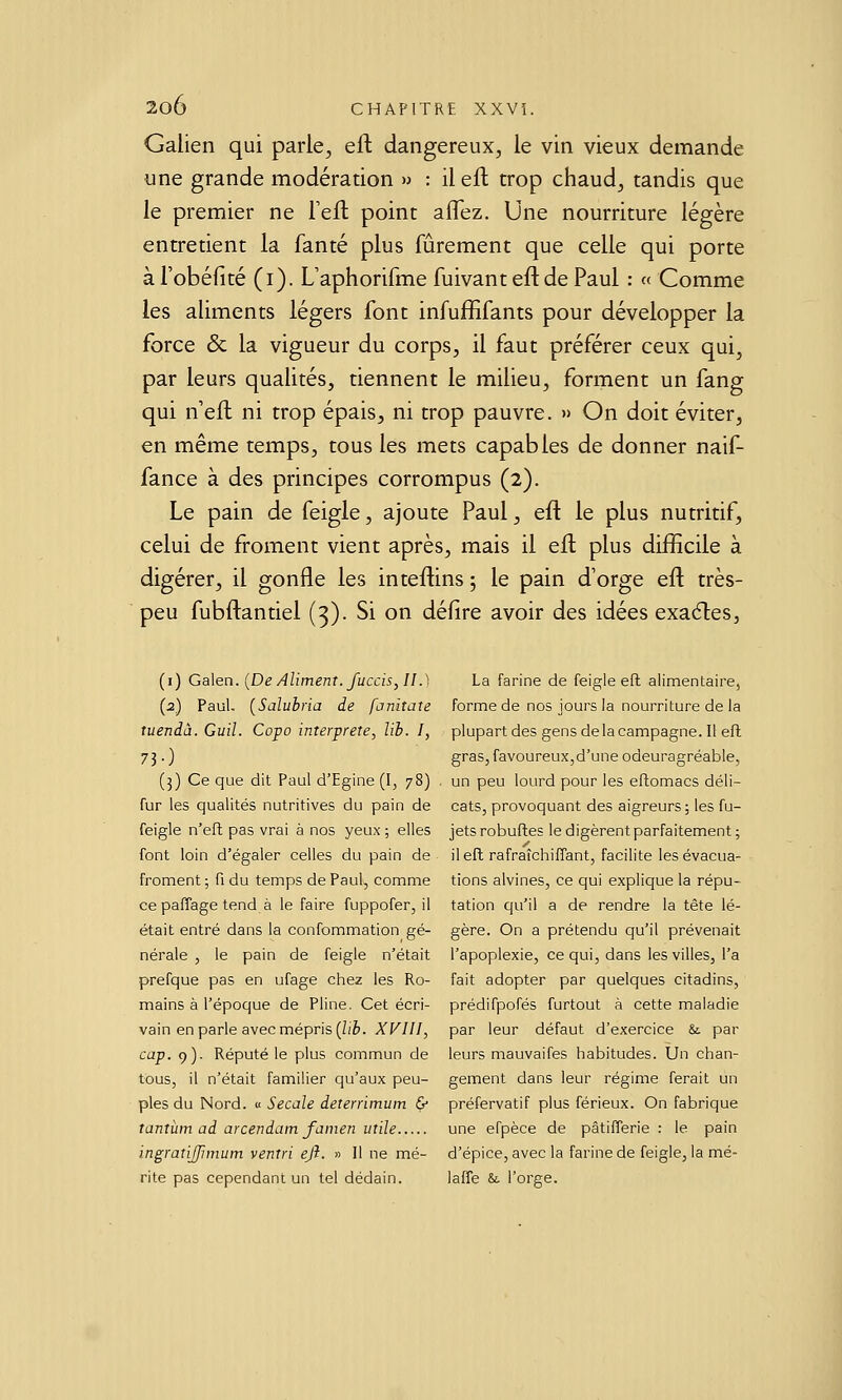 Galien qui parle^ efl dangereux, le vin vieux demande une grande modération » : il efl trop chaud, tandis que le premier ne Teft point aflez. Une nourriture légère entretient la fanté plus fûrement que celle qui porte à l'obéfité (i). L'aphorifme fuivant efl de Paul : « Comme les aliments légers font infufEfants pour développer la force & la vigueur du corps, il faut préférer ceux qui, par leurs qualités, tiennent le milieu, forment un fang qui n'efl ni trop épais, ni trop pauvre. » On doit éviter, en même temps, tous les mets capables de donner naif- fance à des principes corrompus (2). Le pain de feigle, ajoute Paul, eft le plus nutritif, celui de froment vient après, mais il efl plus difficile à digérer, il gonfle les inteftins ; le pain d'orge eft très- peu fubftantiel (3). Si on délire avoir des idées exa6les, (i) Ga\en. {De Aliment, fuccis, II.) La farine de feigle efl alimentaire, (2) Paul, [Salubria de fanitate forme de nos jours la nourriture de la tuendù. Guil. Copo interprète, lib. I, plupart des gensdelacampagne.il efl 73. ) gras,favoureux,d'une odeuragréable, (3) Ce que dit Paul d'Egine (I, 78) . un peu lourd pour les eftomacs déli- fur les qualités nutritives du pain de cats, provoquant des aigreurs; les fu- feigle n'efl pas vrai à nos yeux; elles jets robufles le digèrent parfaitement; font loin d'égaler celles du pain de il efl rafraîchifTant, facilite les évacua- froment; fi du temps de Paul, comme tions alvines, ce qui explique la répu- ce pafîage tend à le faire fuppofer, il tation qu'il a de rendre la tête lé- était entré dans la confommation gé- gère. On a prétendu qu'il prévenait nérale , le pain de feigle n'était l'apoplexie, ce qui, dans les villes, l'a prefque pas en ufage chez les Ro- fait adopter par quelques citadins, mains à l'époque de Pline. Cet écri- prédifpofés furtout à cette maladie vain en parle avec mépris (Ziè. XVIII, par leur défaut d'exercice & par cap. 9). Réputé le plus commun de leurs mauvaifes habitudes. Un chan- tous, il n'était familier qu'aux peu- gement dans leur régime ferait un pies du Nord. « Secale deterrimum & préfervatif plus férieux. On fabrique Tantîim ad arcendam famen utile une efpèce de pâtifferie : le pain ingratijfimum ventri ejî. » Il ne mé- d'épice, avec la farine de feigle, la mé- rite pas cependant un tel dédain. lafTe &. l'orge.