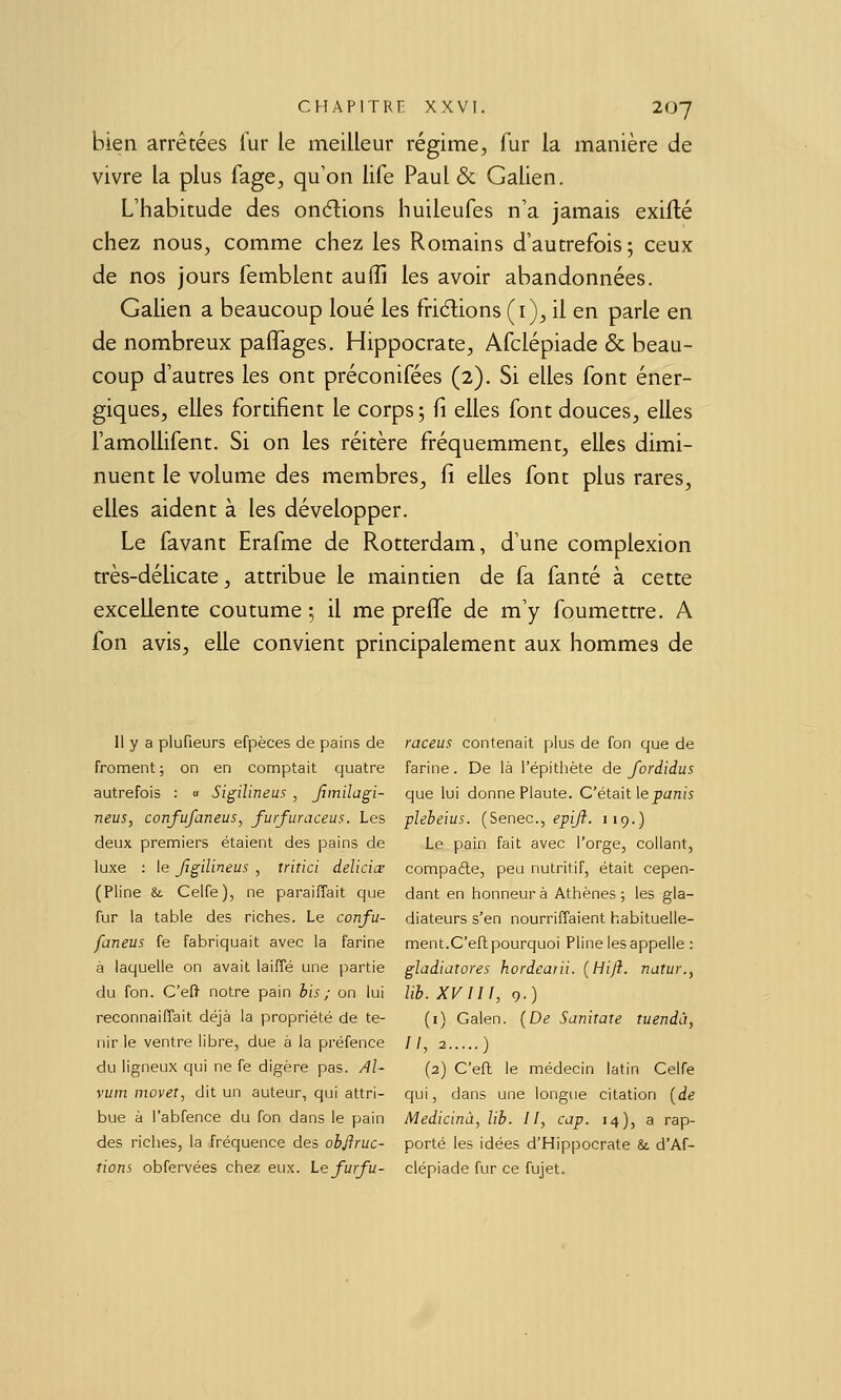 bien arrêtées fur le meilleur régime, fur la manière de vivre la plus Tage, qu'on life Paul & Galien. L'habitude des on6lions huileufes n'a jamais exifté chez nous, comme chez les Romains d'autrefois; ceux de nos jours femblent auffi les avoir abandonnées. Galien a beaucoup loué les fridions (i), il en parle en de nombreux pafîages. Hippocrate, Afclépiade & beau- coup d'autres les ont préconifées (2). Si elles font éner- giques, elles fortifient le corps; fi elles font douces, elles l'amollifent. Si on les réitère fréquemment, elles dimi- nuent le volume des membres, fi elles font plus rares, elles aident à les développer. Le favant Erafme de Rotterdam, d'une complexion très-délicate, attribue le maintien de fa fanté à cette excellente coutume; il me preife de m'y foumettre. A fon avis, elle convient principalement aux hommes de Il y a plufieurs efpèces de pains de froment; on en comptait quatre autrefois : « Sigilineus, Jîmilagi- neus, confufaneus, furfuraceus. Les deux premiers étaient des pains de luxe ; le Jjgilineux , triîici delicicr (Pline &. Celfe), ne parailTait que fur la table des riches. Le confu- faneus fe fabriquait avec la farine à laquelle on avait laifle une partie du fon. C'eft notre pain his ; on lui reconnaiffait déjà la propriété de te- nir le ventre libre, due à la préfence du ligneux qui ne fe digère pas. Al- vum movet, dit un auteur, qui attri- bue à l'abfence du fon dans le pain des riches, la fréquence des ob/lnic- tions obfervées chez eux. Le furfu- raceus contenait plus de fon que de farine. De là l'épithète de fordidus que lui donne Plaute. Cétait \e punis plebeius. [Senec, epijî. 119.) Le pain fait avec l'orge, collant, compafte, peu nutritif, était cepen- dant en honneur à Athènes ; les gla- diateurs s'en nourriffaient habituelle- ment.C'eft pourquoi Pline les appelle : gladiatores hordearii. (Hiji. natur., lih. XVm, 9.) (i) Galen. {De Sanitate tuendà, II, 2 ) (2) C'eft le médecin latin Celfe qui, dans une longue citation [de Medicinù, lib. Il, cap. 14), a rap- porté les idées d'Hippocrate & d'Af- clépiade fur ce fujet.