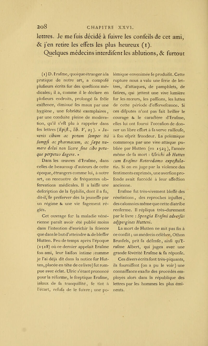 lettres. Je me fuis décidé à fuivre les confeils de cet ami, & j'en retire les effets les plus heureux (i). Quelques médecins interdifent les ablutions, & furtout (i) D. Erafme, quoique étranger à la pratique de notre art, a compofé plufieurs écrits fur des queftions mé- dicales; il a, comme il le déclare en plufieurs endroits, prolongé fa frêle €xiftence, diminué fes maux par une hygiène, une fobriété exemplaires, par une conduite pleine de modéra- tion, qu'il s'eft plu à rappeler dans fes lettres {Epijî., lih. F, 25 ). « Ju- venis cibuin ac poTum femper iîà futnpjî ac phannacum, ac Jcepe nu- méro dolui non licere Jîne ciho potu- que perpétua degere. » Dans les œuvres d'Erafme, dans celles de beaucoup d'auteurs de cette époque, étrangers comme lui, à notre art, on rencontre de fréquentes ob- fervations médicales. Il a laifTé une defcription de la fyphilis, dont il a fu, dit-il, fe préferver dès la jeuneffe par un régime &. une vie fagement ré- glés. Cet ouvrage fur la maladie véné- rienne paraît avoir été publié moins dans l'intention d'enrichir la fcience quedansle butd'atteindre Sidebleffer Hutten. Peu de temps après l'époque (1^18) où ce dernier appelait Erafme fon ami, leur liaifon intime (comme je l'ai déjà dit dans la notice fur Hut- ten, placée en tête de ce livre) fut rom- pue avec éclat. Ulric s'étant prononcé pour la réforme, le fceptique Erafme, jaloux de fa tranquillité, fe tint à l'écart, refufa de le fuivre ; une po- lémique envenimée fe produifit. Cette rupture nous a valu une férié de let- tres, d'attaques, de pamphlets, de fatires, qui jettent une vive lumière fur les moeurs, les paffions, les luttes de cette période d'effervefcence. Si ces difputes n'ont pas fait briller le courage & le caraftère d'Erafme, elles lui ont fourni l'occafion de don- ner un libre effort à fa verve railleufe, à fon efprit frondeur. La polémique commença par une vive attaque pu- bliée par Hutten (en 1523), l'année même de fa mort : Ulrichi ah Hutren cum Erajmo Roteroiamo expqjiula- tio. Si on en juge par la violence des fentiments exprimés, une a verfion pro- fonde avait fuccédé à leur affeflion ancienne. Erafme fut très-vivement blelTé des révélations , des reproches injufles , des calomnies même que cette diatribe renferme. Il répliqua très-durement JDar le livre : Spongia Erafmi adverjùs adjpergines Hutteni. La mort de Hutten ne mit pas fin à ce conflit ; un médecin célèbre, Othon Brunfels, prit fa défenfe, ainfi qu'E- rafme Albert, qui jugea avec une grande févérité Erafme & fa réponfe. Ces divers écrits font très-piquants, ils fourniffent (on a pu le voir) une connaiflance exafte des procédés em- ployés alors dans la république des lettres par les hommes les plus émi- nents.