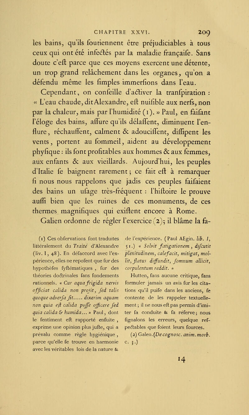 les bains, qu'ils foutiennent être préjudiciables à tous ceux qui ont été infeélés par la maladie françaife. Sans doute c'efl parce que ces moyens exercent une détente, un trop grand relâchement dans les organes, qu'on a défendu même les fimples immerfions dans l'eau. Cependant, on confeille d'adiver la tranfpiration : « L'eau chaude, dit Alexandre, eft nuifible aux nerfs, non par la chaleur, mais par l'humidité (i). » Paul, en faifant l'éloge des bains, affure qu'ils délalTent, diminuent l'en- flure , réchauffent, calment & adouciflent, diffipent les vents, portent au fommeil, aident au développement phyfique : ils font profitables aux hommes & aux femmes, aux enfants & aux vieillards. Aujourd'hui, les peuples d'Italie fe baignent rarement 5 ce fait eft à remarquer fi nous nous rappelons que jadis ces peuples faifaient des bains un ufage très-fréquent : l'hiiloire le prouve auffi bien que les ruines de ces monuments, de ces thermes magnifiques qui exiflent encore à Rome. Gahen ordonne de régler l'exercice f 2); il blâme la fà- (i) Ces obfervations font traduites de l'expérience. (Paul AEgin. lib. 1, littéralement du Traité d'Alexandre 51.) « Solvit fatigationem, difcutit (iiv. I, 48). En défaccord avec l'ex- plenitudinem, calefacit, miîigat, mol- périence, elles ne repofent que fur des lit,jlatus iiffundit, fomnum allicit, hiypothèfes fyftématiques , fur des corpulentum reddit. n théories doctrinales fans fondements Hutten, fans aucune critique, fans rationnels. « Cm aquafrigida nervis formuler jamais un avis fur les cita- ofjiciaî calida non projit, fed talis tions qu'il puife dans les anciens, fe quoque adverfa Jit dixeriin aquam contente de les rappeler textuelle- non ^ui'a ejî calida pojje ojficere fed ment ; il ne nous eft pas permis d'imi- quia calida & humida... » Paul, dont ter fa conduite & fa réferve; nous le fentiment eft rapporté enfuite , fignalons les erreurs, quelque ref- exprime une opinion plus jufte, qui a peftables que foient leurs fources. prévalu comme règle hygiénique, (2)Ga\en.(Decognosc.anim.morb. parce qu'elle fe trouve en harmonie c. j.) avec les véritables lois de la nature &. 14