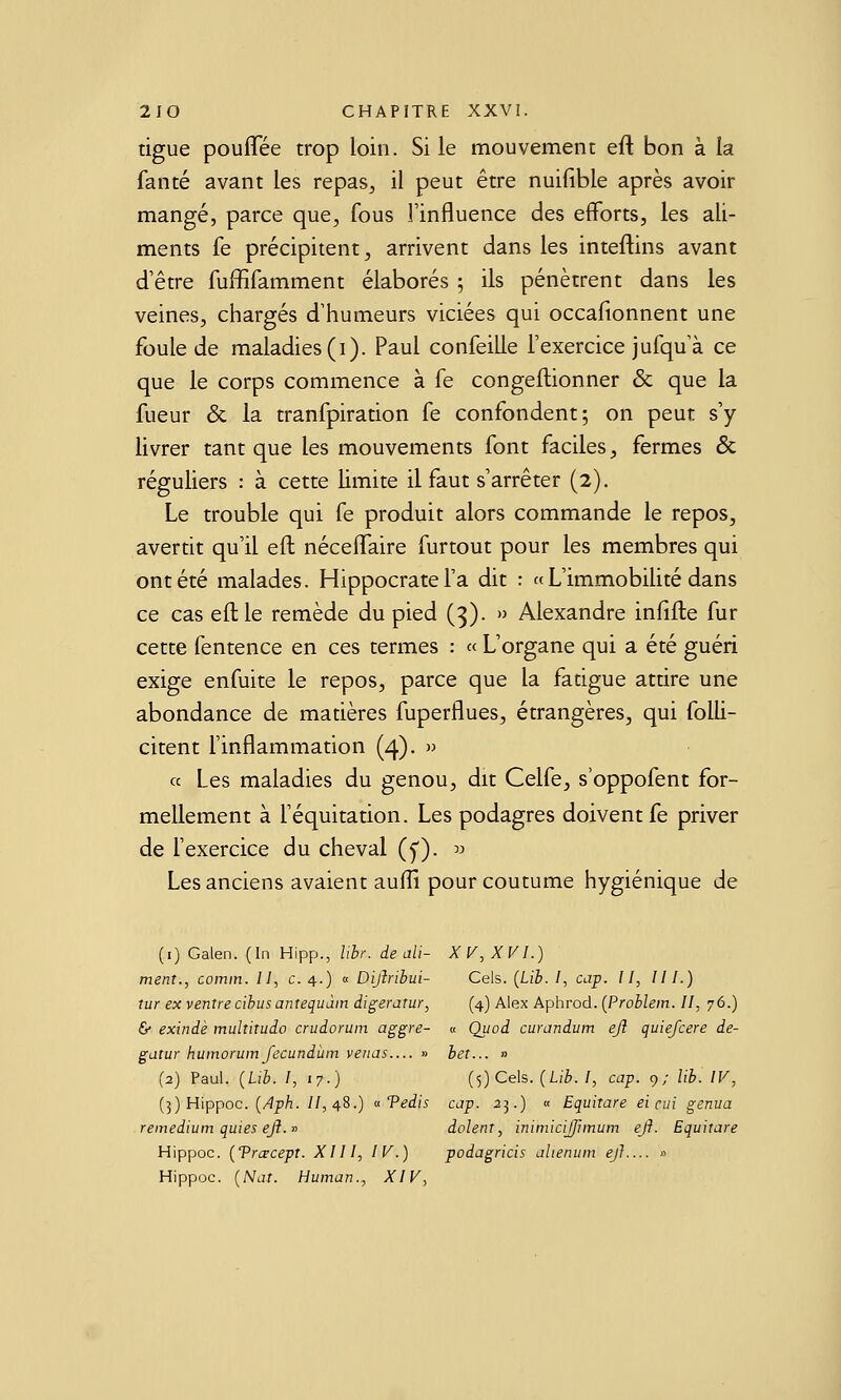 tigue pouflee trop loin. Si le mouvement eu bon à la fanté avant les repas, il peut être nuifible après avoir mangé, parce que, fous l'influence des efforts, les ali- ments fe précipitent, arrivent dans les inteftins avant d'être fuffifamment élaborés ; ils pénètrent dans les veines, chargés d'humeurs viciées qui occafionnent une foule de maladies (i). Paul confeille l'exercice jufqu'à ce que le corps commence à fe congeflionner & que la fueur & la tranfpiration fe confondent; on peur s'y livrer tant que les mouvements font faciles, fermes ôc réguliers : à cette limite il faut s'arrêter (2). Le trouble qui fe produit alors commande le repos, avertit qu'il eft néceflfaire furtout pour les membres qui ont été malades. Hippocratel'a dit : « L'immobilité dans ce cas eft le remède du pied (3). » Alexandre infifte fur cette fentence en ces termes : « L'organe qui a été guéri exige enfuite le repos, parce que la fatigue attire une abondance de matières fuperflues, étrangères, qui folli- citent l'inflammation (4). » ce Les maladies du genou, dit Celfe, s'oppofent for- mellement à l'équitation. Les podagres doivent fe priver de Fexercice du cheval (y). ^ Les anciens avaient aulïï pour coutume hygiénique de (i) Galen. (In Hipp., Ubr. de ali- XV, XVI.) ment., comin. Il, c. 4.) « Dijiribui- Cels. (Lib. l, cap. Il, III.) tur ex ventre cibus antequàin digerarur, (4) Alex Aphrod. [Problein. Il, 76.) 6 exindè multitudo crudorum aggre- « Quod curandum ejî quiefcere de- gatur humorum fecundùin verias— » bet... » (2) Paul. {Lib. I, 17.) (5) Cels. (Lib. I, cap. 9; lib. IV, {]) Hippoc. {Aph. //,48.) «Vedis cap. 25.) « Equitare ei cui genua reinedium quies eJl. dolent, inimicijjîmum eji. Equitare Hippoc. {Trcrcept. XIll, IV.) podagricis alienutn ejl.... » Hippoc. {Nat. Human., XIV,