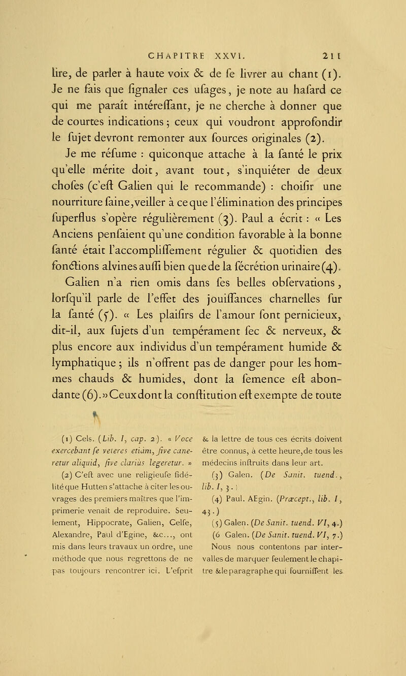 lire, de parler à haute voix & de fe livrer au chant (i). Je ne fais que fïgnaler ces ufages, je note au hafard ce qui me paraît intérefTant, je ne cherche à donner que de courtes indications ; ceux qui voudront approfondir le fujet devront remonter aux fources originales (2). Je me réfume : quiconque attache à la fanté le prix qu'elle mérite doit, avant tout, s'inquiéter de deux chofes (c'eft Galien qui le recommande) : choifir une nourriture faine, veiller à ce que l'élimination des principes fuperflus s'opère régulièrement (3). Paul a écrit : « Les Anciens penfaient qu'une condition favorable à la bonne fanté était l'accomplilTement régulier & quotidien des fonélions alvines auffi bien que de la fécrétion urinaire (4). Galien n'a rien omis dans fes belles obfervations, lorfqu'il parle de l'eifet des jouiifances charnelles fur la fanté (^). a Les plaifirs de l'amour font pernicieux, dit-il, aux fujets d'un tempérament fec & nerveux, & plus encore aux individus d'un tempérament humide & lymphatique 5 ils n'offrent pas de danger pour les hom- mes chauds & humides, dont la femence efl abon- dante (6). «Ceux dont la conftitutioneft exempte de toute (i) Cels. {Lib. I, cap. 2). « Voce &. la lettre de tous ces écrits doivent exercebant fe veteres enàin,Jive cane- être connus, à cette heure,de tous les retur aliquid, ftve clariùs legeretur. » médecins inflruits dans leur art. (2) C'eft avec une religieufe fidé- (3) Galen. (De Sa?iit. tuend., litéque Hutten s'attache à citer les ou- lib. /, 3 • ! vrages des premiers maîtres que l'im- (4) Paul. AEgin. (Prœcept., lib. I, primerie venait de reproduire. Seu- 43.) lement, Hippocrate, Galien, Celfe, {■^) Galen. (De Sanit. tuend. VI, ^.) Alexandre, Paul d'Egine, &c..,, ont (6 Ga\en. (De Sanit. tuend. VI, j.) mis dans leurs travaux un ordre, une Nous nous contentons par inter- méthode que nous regrettons de ne valles de marquer feulement le chapi- pas toujours rencontrer ici. L'efprit tre &.leparagraphe qui fourniffent les