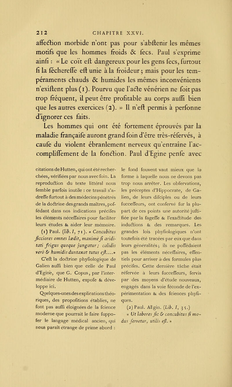 affeélion morbide n'ont pas pour s'abftenir les mêmes motifs que les hommes froids & fecs. Paul s'exprime ainfi : « Le coït eft dangereux pour les gens fecs, furtout fi la féchereffe eft unie à la froideur ; mais pour les tem- péraments chauds & humides les mêmes inconvénients n exiftent plus (i). Pourvu que l'adle vénérien ne foit pas trop fréquent, il peut être profitable au corps auffi bien que les autres exercices (2). » Il n'eft permis à perfonne d'ignorer ces faits. Les hommes qui ont été fortement éprouvés par la maladie françaife auront grand foin d'être très-réfervés, à caufe du violent ébranlement nerveux qu'entraîne fac- complifl^ement de la fonélion. Paul d'Egine penfe avec citations deHutten, quiontétéreclier- chéeSjVérifiées par nous avec foin. La reprodudlion du texte littéral nous femble parfois inutile : ce travail s'a- drefle furtout à des médecins pénétrés de la doélrine des grands maîtres, pof- fédant dans nos indications précifes les éléments néceflaires pour faciliter leurs études &. aider leur mémoire. (i) Paul. (lih.I, 71). « Concubitus Jjcciores omnes lœdit, maximeJî aridi- tati frigus quoque jungatur; calidis verà & humidisduntaxat tutus eji....n C'eit la doélrine phyfiologique de Galien auffi bien que celle de Paul d'Egine, que G. Copus, par l'inter- médiaire de Hutten, expofe &. déve- loppe ici. Quelques-unes des explications théo- riques, des propofitions établies, ne font pas auffi éloignées de la fcience moderne que pourrait le faire fuppo- fer le langage médical ancien, qui nous paraît étrange de prime abord : le fond fouvent vaut mieux que la forme à laquelle nous ne devons pas trop nous arrêter. Les obfervations, les préceptes d'Hippocrate, de Ga- lien, de leurs difciples ou de leurs fucceffeurs, ont confervé fur la plu- part de ces points une autorité jufti- fiée par la fagefle &. l'exaflitude des induétions & des remarques. Les grandes lois phyfiologiques n'ont toutefois été tracées par eux que dans leurs généralités ; ils ne pofTédaient pas les éléments néceffaires, effen- tiels pour arriver à des formules plus précifes. Cette dernière tâche était réfervée à leurs fucceffeurs, fervis par des moyens d'étude nouveaux, engagés dans la voie féconde de l'ex- périmentation & des fciences phyfi- ques. (2) Paul. AEgin. [Lib. I, 3 ^) a Ut laboresjic & concubitus fi mo~ dus fervetur, utilis ejl. »