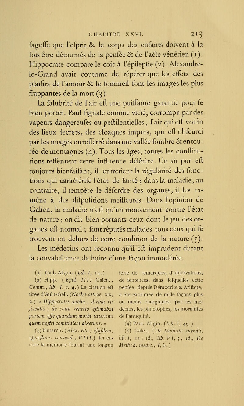 fagefTe que l'efprit & le corps des enfants doivent à la fois être détournés de la penfée & de l'aéle vénérien (i). Hippocrate compare le coït à i'épilepfie (2). Alexandre- le-Grand avait coutume de répéter que les effets des plaifirs de l'amour & le fommeil font les images les plus frappantes de la mort (3). La falubrité de l'air eft une puiffante garantie pour fe bien porter. Paul fignale comme vicié, corrompu par des vapeurs dangereufes ou peftilentielles, l'air qui eft voifin des lieux fecrets, des cloaques impurs, qui eft obfcurci par les nuages ourefferré dans une vallée fombre & entou- rée de montagnes (4). Tous les âges, toutes les conftitu- tions reftentent cette influence délétère. Un air pur eft toujours bienfaifant, il entretient la régularité des fonc- tions qui cara6lérife l'état de fanté 5 dans la maladie, au contraire, il tempère le défordre des organes, il les ra- mène à des difpofttions meilleures. Dans l'opinion de Galien, la maladie n'eft qu'un mouvement contre l'état de nature 5 on dit bien portants ceux dont le jeu des or- ganes eft normal ; font réputés malades tous ceux qui fe trouvent en dehors de cette condition de la nature (y). Les médecins ont reconnu qu'il eft imprudent durant la convalefcence de boire d'une façon immodérée. (i) Paul. AEgin. [Lib. /, 14.) férié de remarques, d'obfervations, (2) Hipp. { Epid. III; Galen., de fentences, dans lefquelles cette Comm., lib. I. c. 4.) L'a citation efl penfée, depuis Démocrite & Ariflote, tirée d'Aulu-Geii. (Noues atticœ, xix, a été exprimée de mille façons plus 2.) K Hippocrates autèm , divinâ vir ou moins énergiques, par les mé- fcientiâ , de coitu venerio ejîimahat decins, les philofophes, les moraliflea partem ejfe quandam morbi tœterrimi de l'antiquité. quemnojîri coinitialem dixenmt. » (4) Paul. AEgin. [Lib. I, 49.) {■^)?\utarch. {Alex, vira ; ejufdein, (5) Gale.i. {De Sanitate tuendà, Quœjîion. convivaL, VI II.) Ici en- lib.I, 11; id.^ lib. VI, ^; id.. De cure la mémoire fouiTiit une longue Aleihod. medic, I, 5. ]