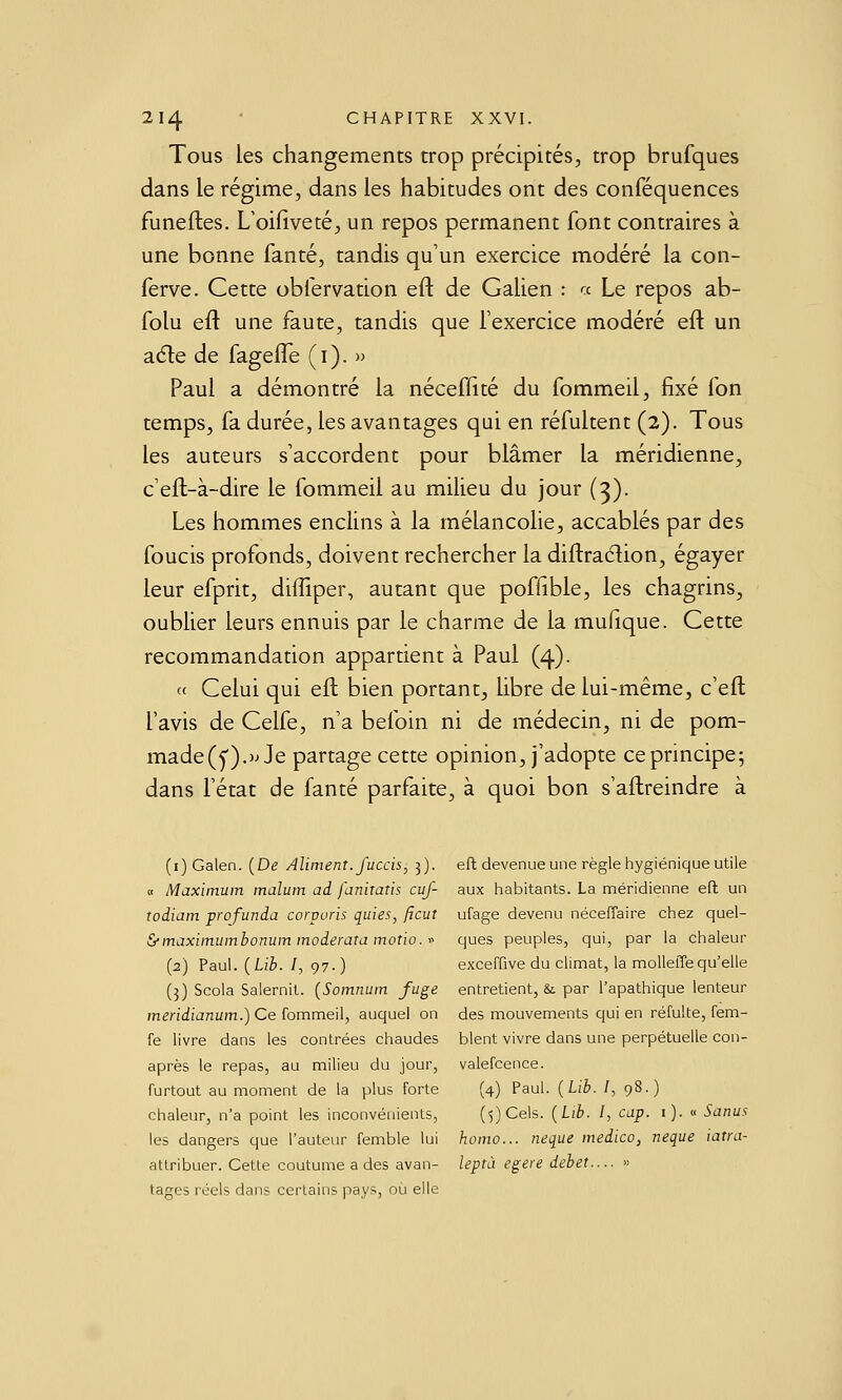 Tous les changements trop précipités, trop brufques dans le régime, dans les habitudes ont des conféquences funeftes. Uoifiveté, un repos permanent font contraires à une bonne fanté, tandis qu'un exercice modéré la con- ferve. Cette obfervation eft de Galien : a Le repos ab- folu eft une faute, tandis que fexercice modéré eft un adle de fagelTe (i). » Paul a démontré la néceflité du fommeil, fixé fon temps, fa durée, les avantages qui en réfultent (2). Tous les auteurs s'accordent pour blâmer la méridienne, c'eft-à-dire le fommeil au milieu du jour (3). Les hommes enclins à la mélancohe, accablés par des foucis profonds, doivent rechercher la diftraélion, égayer leur efprit, diffiper, autant que poffible, les chagrins, oublier leurs ennuis par le charme de la mufique. Cette recommandation appartient à Paul (4). « Celui qui eft bien portant, libre de lui-même, c'eft l'avis de Celfe, n'a befoin ni de médecin, ni de pom- made(y).)jJe partage cette opinion, j'adopte ce principe; dans l'état de fanté parfaite, à quoi bon s'aftreindre à (i) Galen. {De Aliment, fuccis, 3). eft devenue une règle hygiénique utile « Maximum malum ad faniraîis cuf- aux liabitants. La méridienne eft un todiam profunda corpuris quies, ftcut ufage devenu néceffaire chez quel- &maximumbonum moderata motio. ■■■' ques peuples, qui, par la chaleur (2) Paul. {Lib. I, 97.) exceffive du climat, la moUeffequ'elle (3) Scola Salernit. (Somnum fuge entretient, & par l'apathique lenteur meridianum.) Ce hmme'û, auquel on des mouvements qui en réfulte, fem- fe livre dans les contrées chaudes blent vivre dans une perpétuelle con- après le repas, au milieu du jour, valefcence. furtout au moment de la plus forte (4) Paul. {Lib. I, 98.) chaleur, n'a point les inconvénients, (^jCels. {Lib. /, cap. i). « Sanus les dangers que l'auteur femble lui homo... neque medico, neque latra- atlribuer. Cette coutume a des avan- leptà egere débet.... » tages l'éels dans certains pays, ou elle