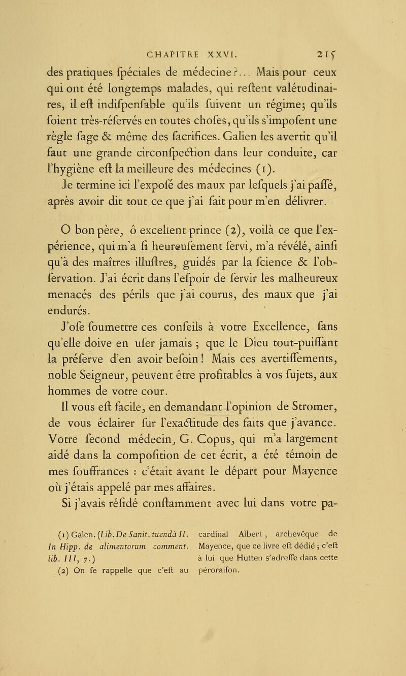 des pratiques fpéciales de médecine?.. Mais pour ceux qui ont été longtemps malades, qui reftent valétudinai- res, il eft indifpenfable qu'ils fuivent un régime; qu'ils foient très-réfervés en toutes chofes,qu'ils s'impofent une règle fage & même des facrifices. Galien les avertit qu'il faut une grande circonfpeélion dans leur conduite, car l'hygiène eftlameilleure des médecines (i). Je termine ici l'expofé des maux par lefquels j'ai paffe, après avoir dit tout ce que j'ai fait pour m'en délivrer. O bon père, ô excellent prince (2), voilà ce que l'ex- périence, qui m'a fi heureufement fervi, m'a révélé, ainfi qu'à des maîtres illuftres, guidés par la fcience & l'ob- fervation. J'ai écrit dans l'efpoir de fervir les malheureux menacés des périls que j'ai courus, des maux que j'ai endurés. J'ofe foumettre ces confeils à votre Excellence, fans qu'elle doive en ufer jamais 5 que le Dieu tout-puiflant la préferve d'en avoir befoin ! Mais ces avertiflements, noble Seigneur, peuvent être profitables à vos fujets, aux hommes de votre cour. 11 vous eft facile, en demandant l'opinion de Stromer, de vous éclairer fur l'exaélitude des faits que j'avance. Votre fécond médecin_, G. Copus, qui m'a largement aidé dans la compofition de cet écrit, a été témoin de mes fouffrances : c'était avant le départ pour Mayence 011 j'étais appelé par mes affaires. Si j'avais réfidé conftamment avec lui dans votre pa- {i)Ga\en.{Lib.De Sanit.tuendâ II. cardinal Albert, archevêque de In Hipp. de aliinentorum comment. Mayence, que ce livre eft dédié ; c'efl; lib. III, 7.) à lui que Hutten s'adreffe dans cette (2) On fe rappelle que c'eft au péroraifon.