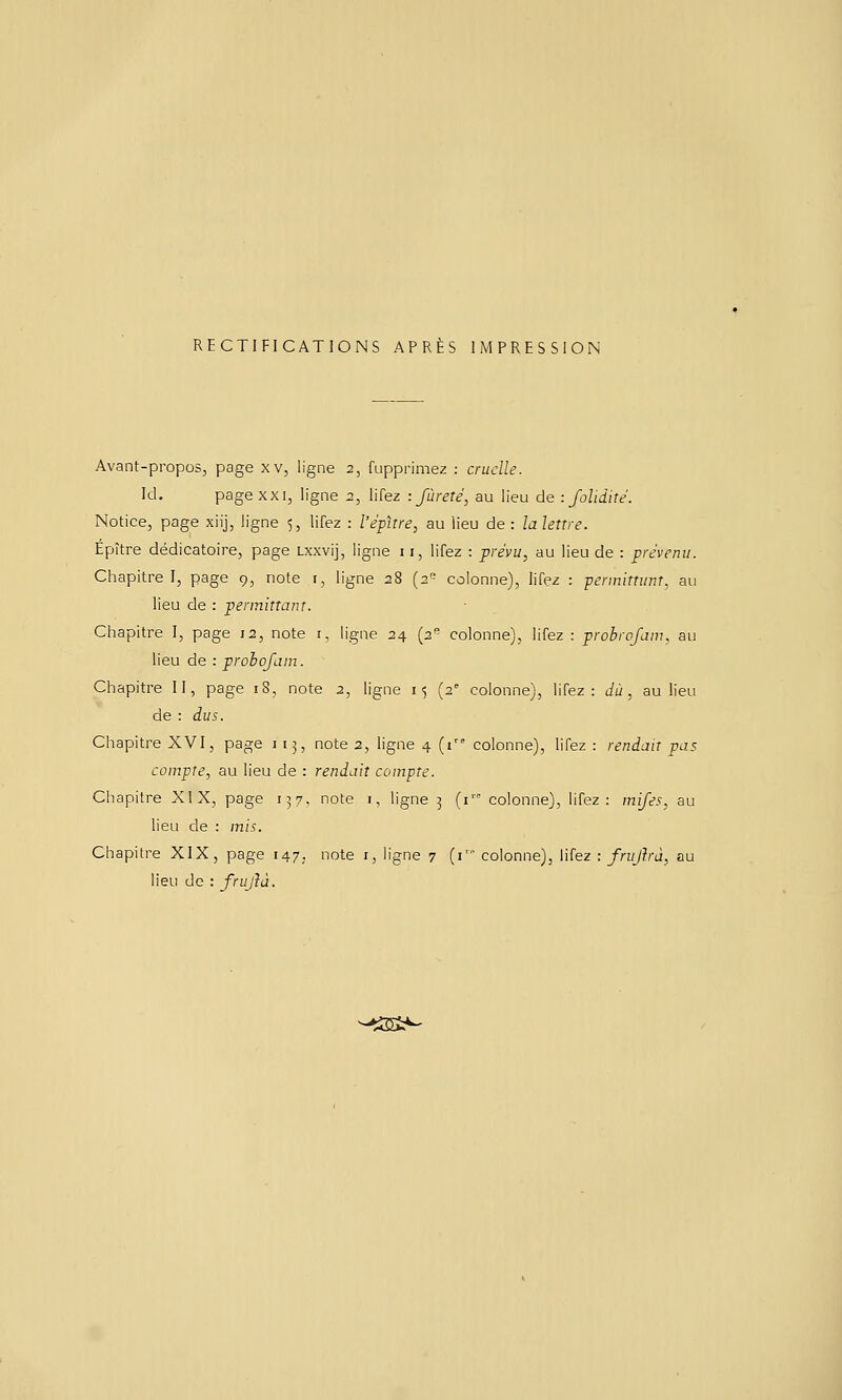 RECTIFICATIONS APRÈS IMPRESSION Avant-propos, page xv, ligne 2, fupprimez : cruelle. kl, page XXI, ligne ;;, lifez -.fureté, au lieu de : Jolidité. Notice, page xiij, ligne 5, lifez : l'épitre, au Heu de: la lettre. Épître dédicatoire, page Lxxvij, ligne 11, lifez : prévu, au lieu de : prévenu. Chapitre I, page 9, note 1, ligne 28 (2'^ cùlonne), lifez : permittunt. au lieu de : pennittant. Chapitre I, page 12, note i, ligne 24 (2'' colonne), lifez : probrofanu au lieu de : prohojam. Chapitre II, page iS, note 2, ligne 15 (2° colonne), lifez: du, au lieu de : dus. Chapitre XVI, page 113, note 2, ligne 4 (i colonne), lifez : rendait pas compte, au lieu de : rendait compte. Chapitre XIX, page 157. note i, ligne 3 (i colonne), lifez: mifes, au lieu de : mis. Chapitre XIX, page 147, note i, ligne 7 (i' colonne), lifez : frujhà, au lieu de : frujîà. -tisi»-