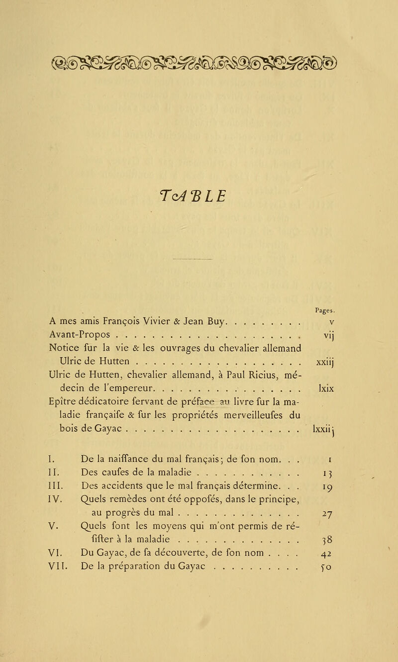 Q. Tq^'BLE Pages. A mes amis François Vivier & Jean Buy. . v Avant-Propos vij Notice fur la vie & les ouvrages du chevalier allemand Ulric de Hutten xxiij Ulric de Hutten, chevalier allemand, à Paul Ricius, mé- decin de l'empereur Ixix Epître dédicatoire fervant de préface au livre fur la ma- ladie françaife & fur les propriétés merveilleufes du bois deGayac Ixxii; I. De la naiffance du mal français; de fon nom. . . i II. Des caufes de la maladie 13 III. Des accidents que le mal français détermine. . . 19 IV. Quels remèdes ont été oppofés, dans le principe, au progrès du mal 27 V. Quels font les moyens qui m'ont permis de ré- fifter à la maladie 38 VI. Du Gayac, de fa découverte, de fon nom .... 42