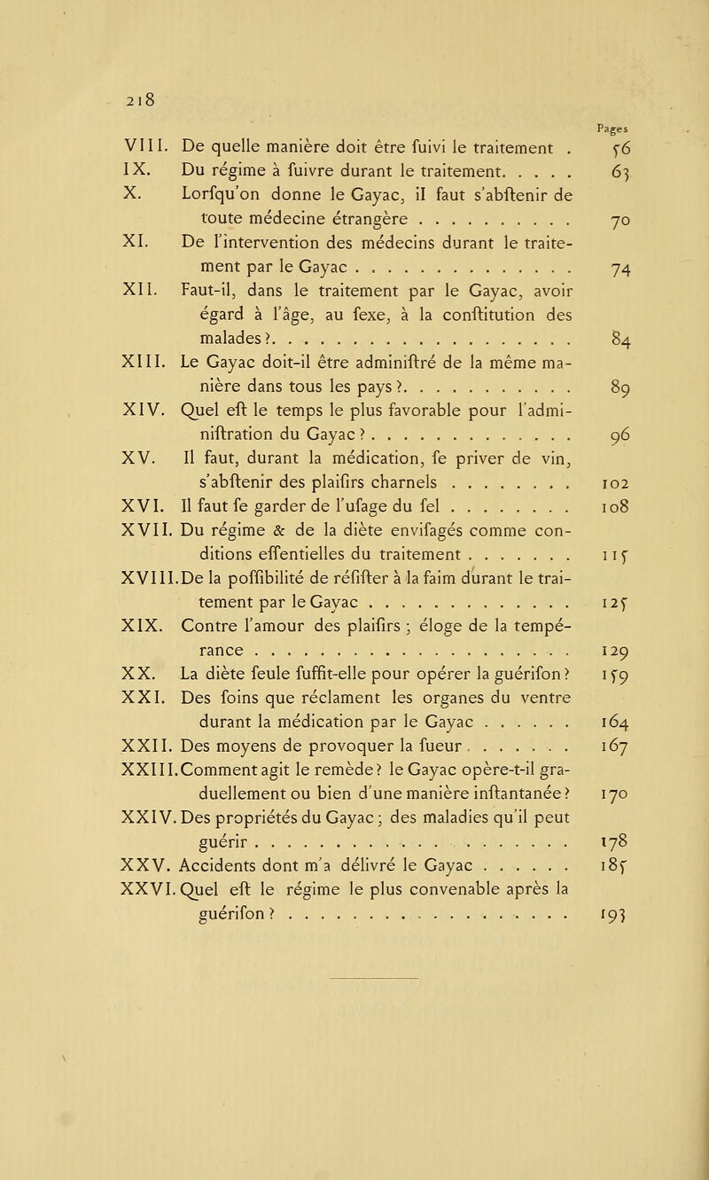 2l8 Pages VIII. De quelle manière doit être fuivi le traitement . f6 IX. Du régime à fuivre durant le traitement 6] X. Lorfqu'on donne le Gayac, il faut s'abflenir de toute médecine étrangère 70 XI. De l'intervention des médecins durant le traite- ment par le Gayac . 74 XII. Faut-il, dans le traitement par le Gayac, avoir égard à l'âge, au fexe, à la conftitution des malades? 84 XIII. Le Gayac doit-il être adminiftré de la même ma- nière dans tous les pays > 89 XIV. Quel eft le temps le plus favorable pour l'admi- niftration du Gayac > 96 XV. Il faut, durant la médication, fe priver de vin, s'abftenir des plaifirs charnels 102 XVI. Il faut fe garder de l'ufage du fel 108 XVII. Du régime & de la diète envifagés comme con- ditions effentielles du traitement 11^ XVIII.De la poffibilité de réfifter à la faim durant le trai- tement par le Gayac I2f XIX. Contre l'amour des plaifirs ; éloge de la tempé- rance 129 XX. La diète feule fuffit-elle pour opérer la guérifon? 1^9 XXI. Des foins que réclament les organes du ventre durant la médication par le Gayac 164 XXII. Des moyens de provoquer la fueur - 167 XXIII.Comment agit le remède? le Gayac opère-t-il gra- duellement ou bien d'une manière inftantanée? 170 XXIV. Des propriétés du Gayac; des maladies qu'il peut guérir 178 XXV. Accidents dont m'a délivré le Gayac i8f XXVI. Quel eft le régime le plus convenable après la guérifon? 193